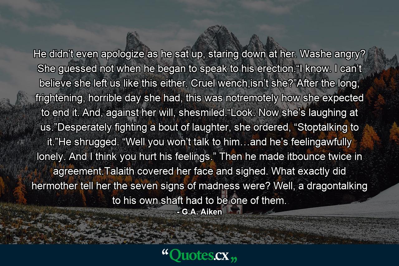 He didn’t even apologize as he sat up, staring down at her. Washe angry? She guessed not when he began to speak to his erection.“I know. I can’t believe she left us like this either. Cruel wench,isn’t she?”After the long, frightening, horrible day she had, this was notremotely how she expected to end it. And, against her will, shesmiled.“Look. Now she’s laughing at us.”Desperately fighting a bout of laughter, she ordered, “Stoptalking to it.”He shrugged. “Well you won’t talk to him…and he’s feelingawfully lonely. And I think you hurt his feelings.” Then he made itbounce twice in agreement.Talaith covered her face and sighed. What exactly did hermother tell her the seven signs of madness were? Well, a dragontalking to his own shaft had to be one of them. - Quote by G.A. Aiken