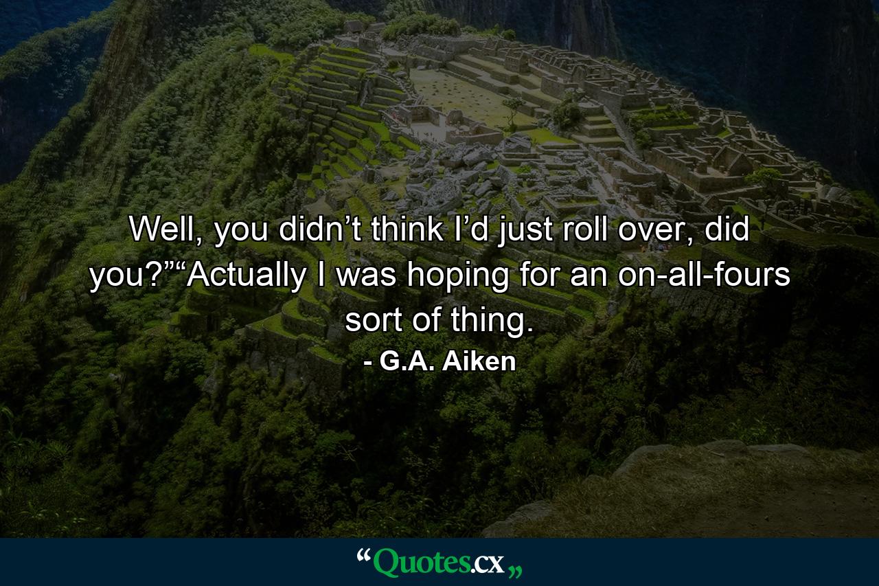 Well, you didn’t think I’d just roll over, did you?”“Actually I was hoping for an on-all-fours sort of thing. - Quote by G.A. Aiken