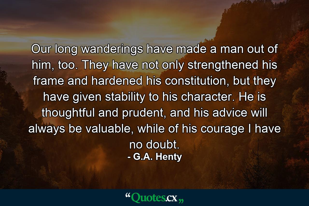 Our long wanderings have made a man out of him, too. They have not only strengthened his frame and hardened his constitution, but they have given stability to his character. He is thoughtful and prudent, and his advice will always be valuable, while of his courage I have no doubt. - Quote by G.A. Henty