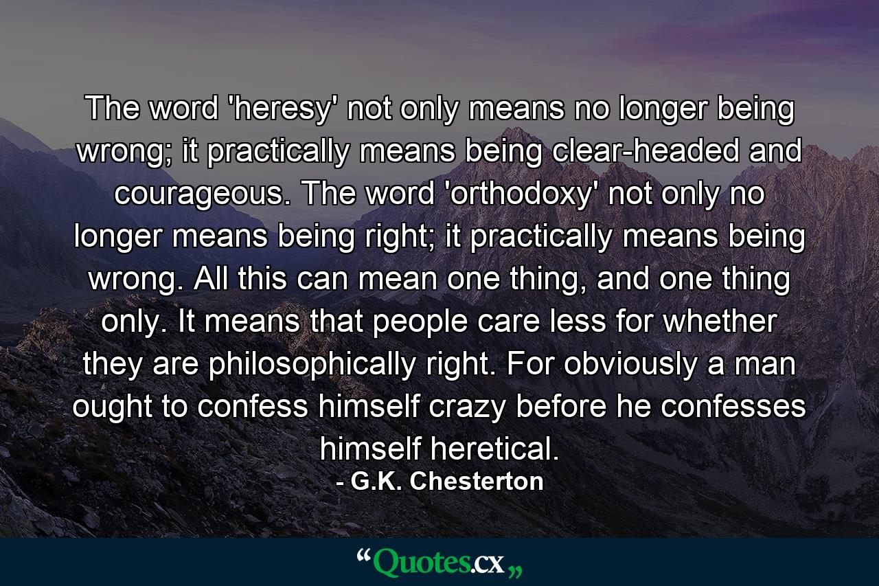 The word 'heresy' not only means no longer being wrong; it practically means being clear-headed and courageous. The word 'orthodoxy' not only no longer means being right; it practically means being wrong. All this can mean one thing, and one thing only. It means that people care less for whether they are philosophically right. For obviously a man ought to confess himself crazy before he confesses himself heretical. - Quote by G.K. Chesterton