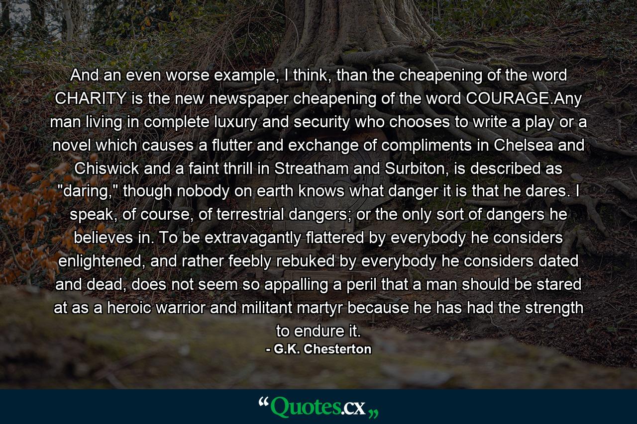 And an even worse example, I think, than the cheapening of the word CHARITY is the new newspaper cheapening of the word COURAGE.Any man living in complete luxury and security who chooses to write a play or a novel which causes a flutter and exchange of compliments in Chelsea and Chiswick and a faint thrill in Streatham and Surbiton, is described as 