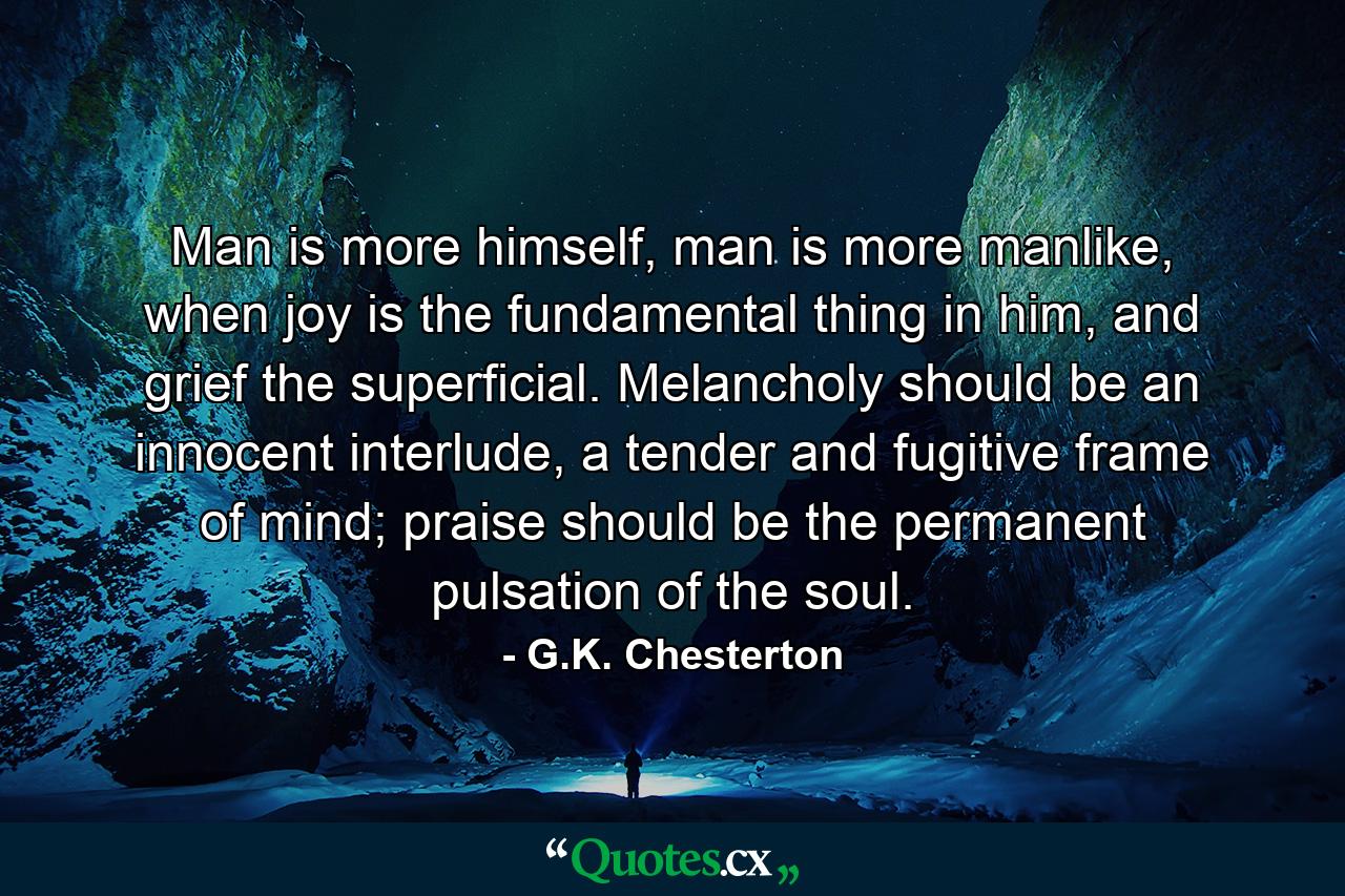 Man is more himself, man is more manlike, when joy is the fundamental thing in him, and grief the superficial. Melancholy should be an innocent interlude, a tender and fugitive frame of mind; praise should be the permanent pulsation of the soul. - Quote by G.K. Chesterton