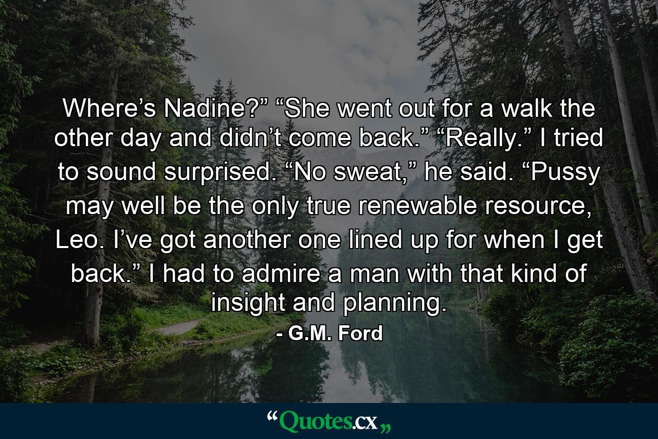 Where’s Nadine?” “She went out for a walk the other day and didn’t come back.” “Really.” I tried to sound surprised. “No sweat,” he said. “Pussy may well be the only true renewable resource, Leo. I’ve got another one lined up for when I get back.” I had to admire a man with that kind of insight and planning. - Quote by G.M. Ford