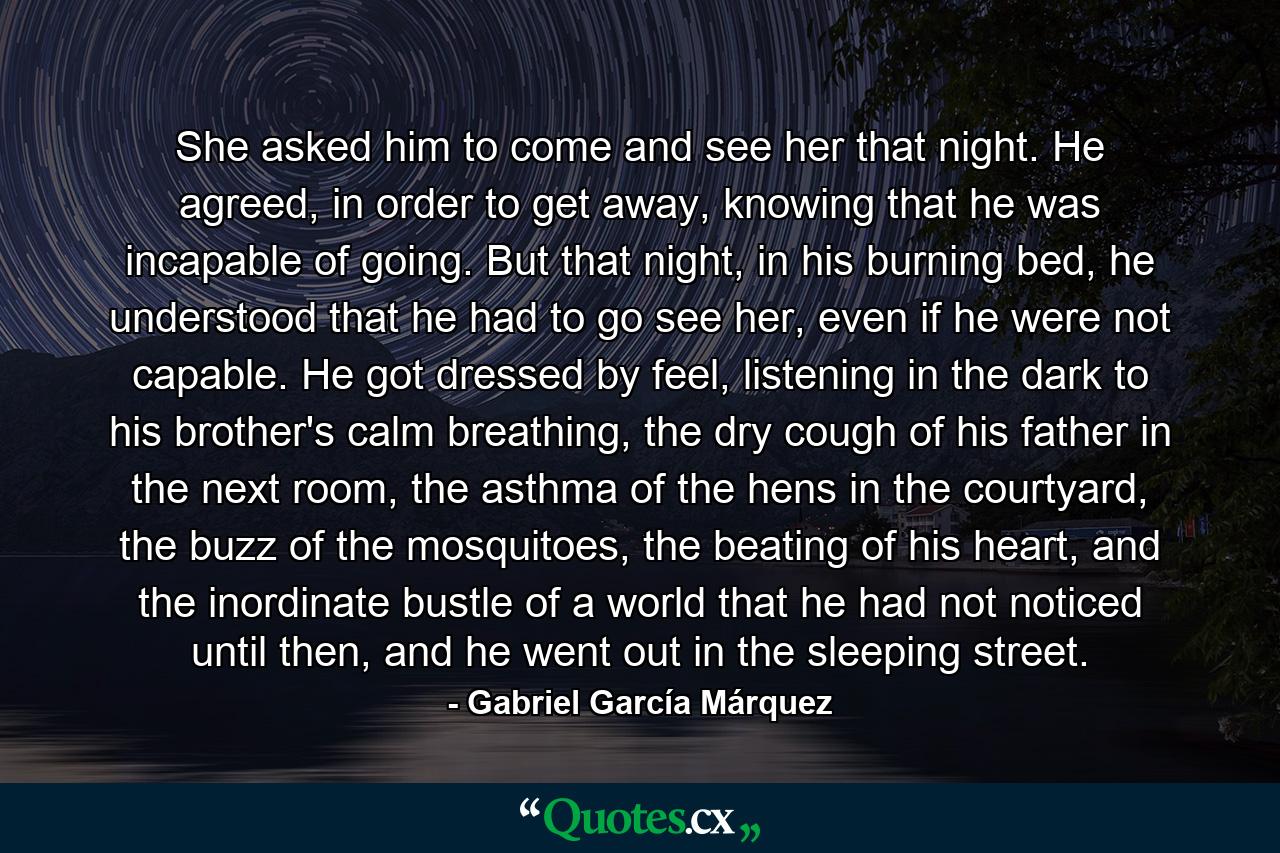 She asked him to come and see her that night. He agreed, in order to get away, knowing that he was incapable of going. But that night, in his burning bed, he understood that he had to go see her, even if he were not capable. He got dressed by feel, listening in the dark to his brother's calm breathing, the dry cough of his father in the next room, the asthma of the hens in the courtyard, the buzz of the mosquitoes, the beating of his heart, and the inordinate bustle of a world that he had not noticed until then, and he went out in the sleeping street. - Quote by Gabriel García Márquez