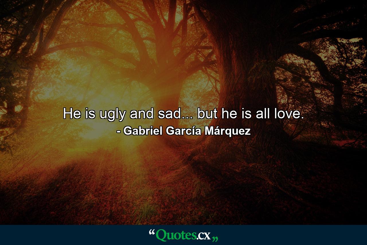 He is ugly and sad... but he is all love. - Quote by Gabriel García Márquez