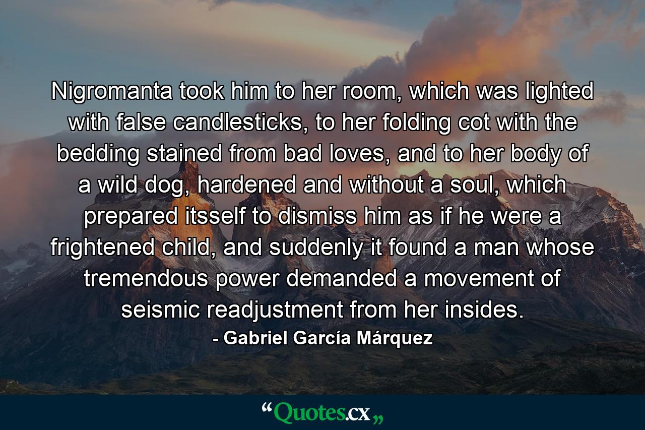 Nigromanta took him to her room, which was lighted with false candlesticks, to her folding cot with the bedding stained from bad loves, and to her body of a wild dog, hardened and without a soul, which prepared itsself to dismiss him as if he were a frightened child, and suddenly it found a man whose tremendous power demanded a movement of seismic readjustment from her insides. - Quote by Gabriel García Márquez