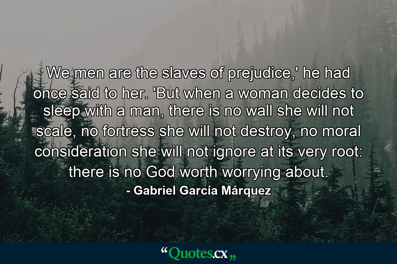 We men are the slaves of prejudice,' he had once said to her. 'But when a woman decides to sleep with a man, there is no wall she will not scale, no fortress she will not destroy, no moral consideration she will not ignore at its very root: there is no God worth worrying about. - Quote by Gabriel García Márquez