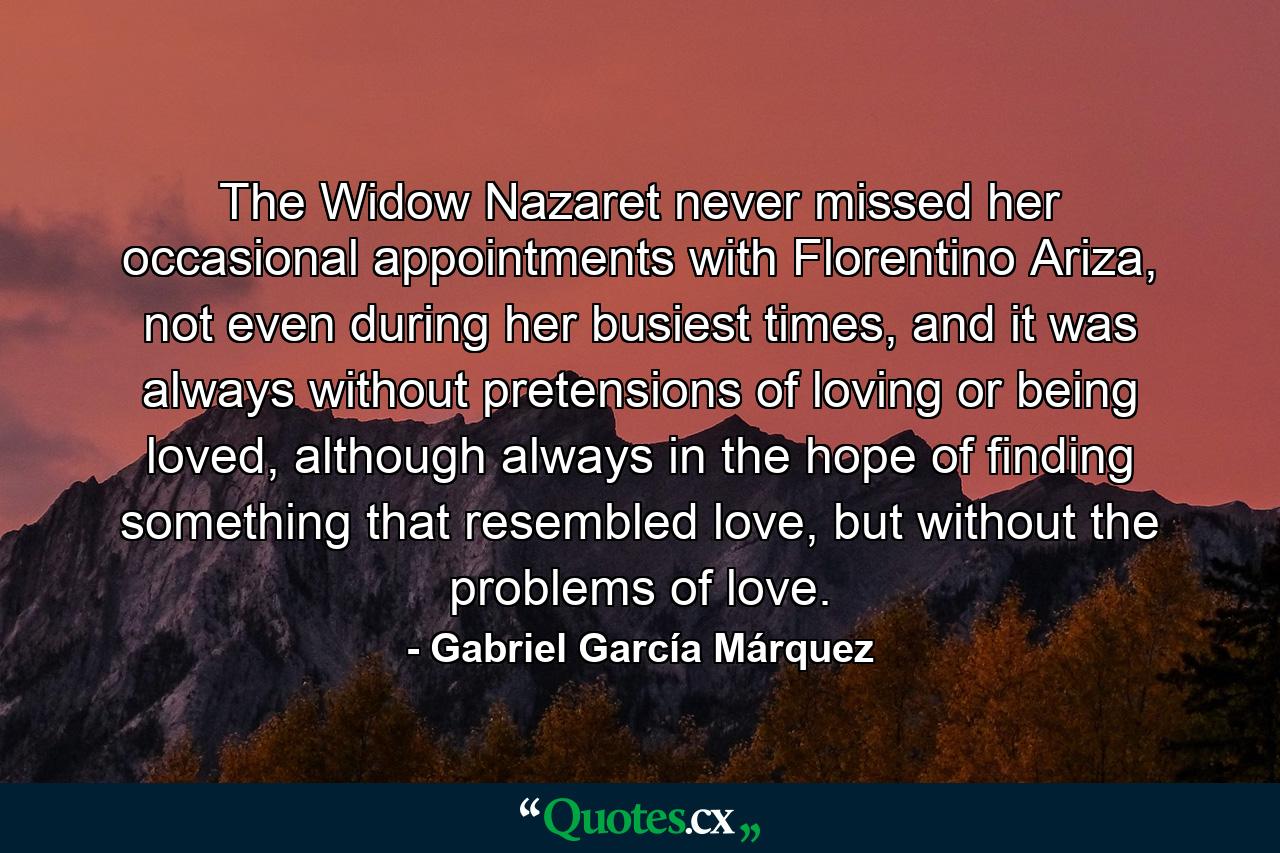 The Widow Nazaret never missed her occasional appointments with Florentino Ariza, not even during her busiest times, and it was always without pretensions of loving or being loved, although always in the hope of finding something that resembled love, but without the problems of love. - Quote by Gabriel García Márquez