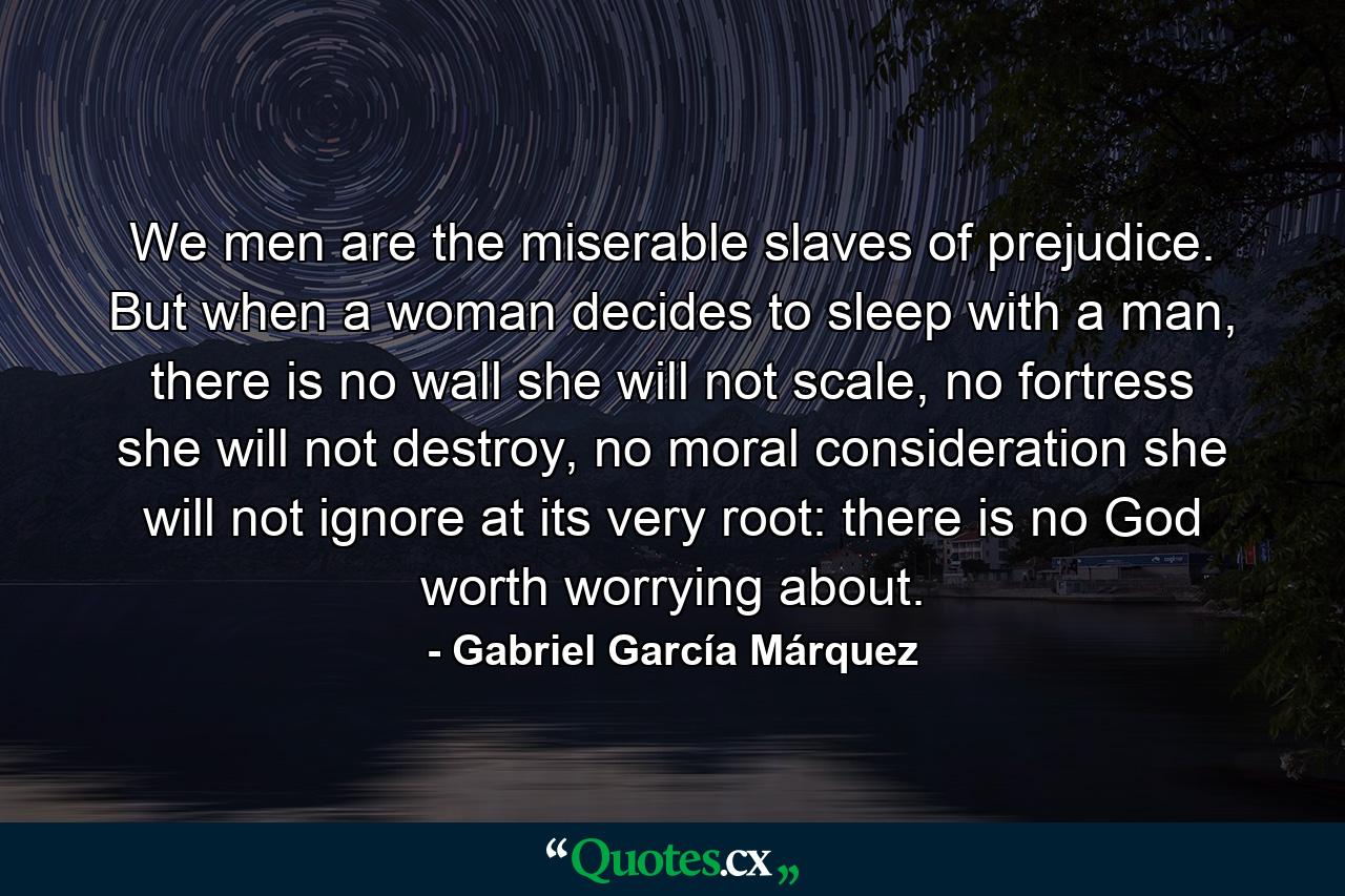 We men are the miserable slaves of prejudice. But when a woman decides to sleep with a man, there is no wall she will not scale, no fortress she will not destroy, no moral consideration she will not ignore at its very root: there is no God worth worrying about. - Quote by Gabriel García Márquez