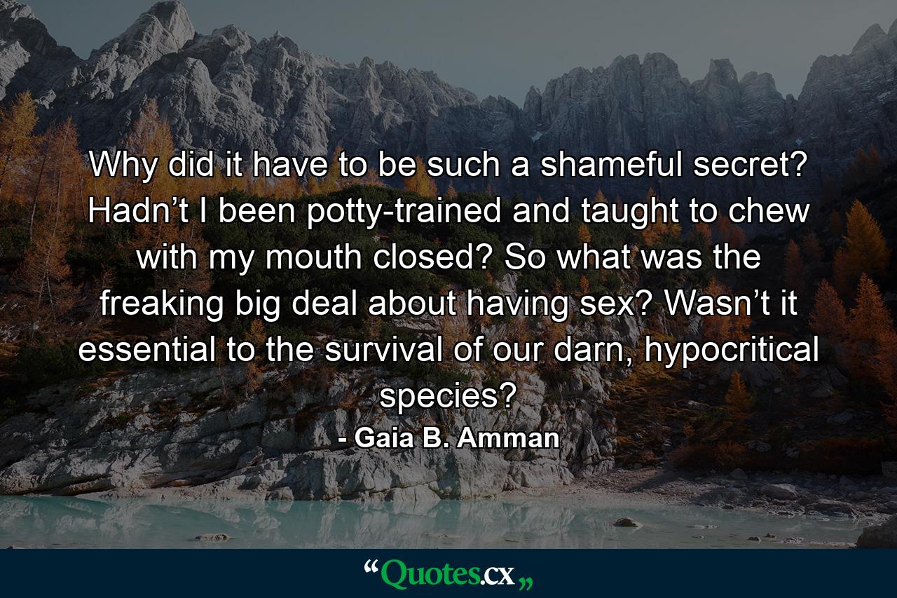 Why did it have to be such a shameful secret? Hadn’t I been potty-trained and taught to chew with my mouth closed? So what was the freaking big deal about having sex? Wasn’t it essential to the survival of our darn, hypocritical species? - Quote by Gaia B. Amman