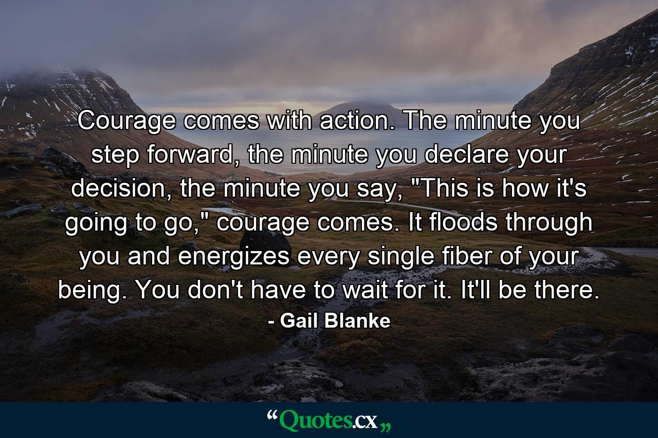 Courage comes with action. The minute you step forward, the minute you declare your decision, the minute you say, 