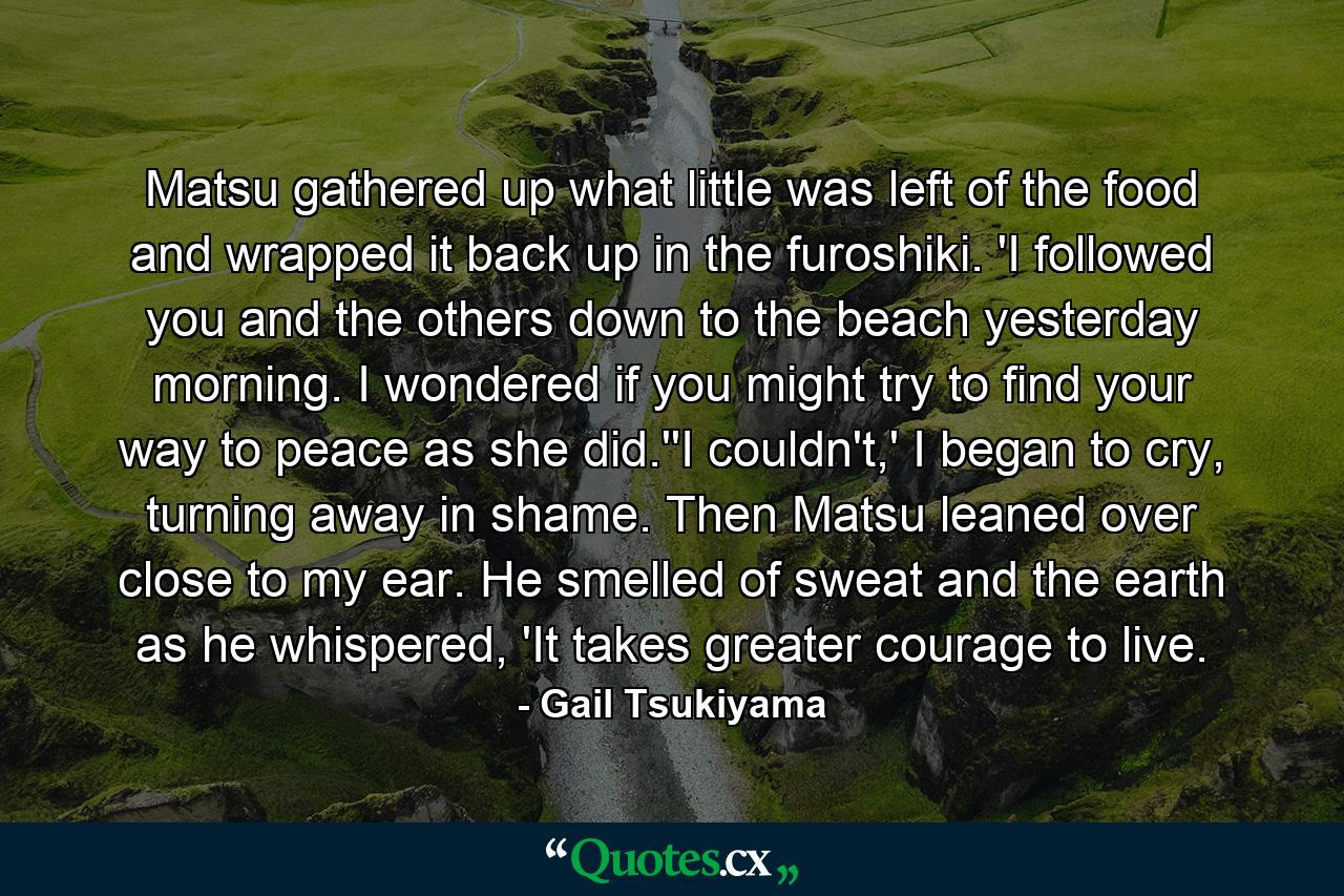 Matsu gathered up what little was left of the food and wrapped it back up in the furoshiki. 'I followed you and the others down to the beach yesterday morning. I wondered if you might try to find your way to peace as she did.''I couldn't,' I began to cry, turning away in shame. Then Matsu leaned over close to my ear. He smelled of sweat and the earth as he whispered, 'It takes greater courage to live. - Quote by Gail Tsukiyama