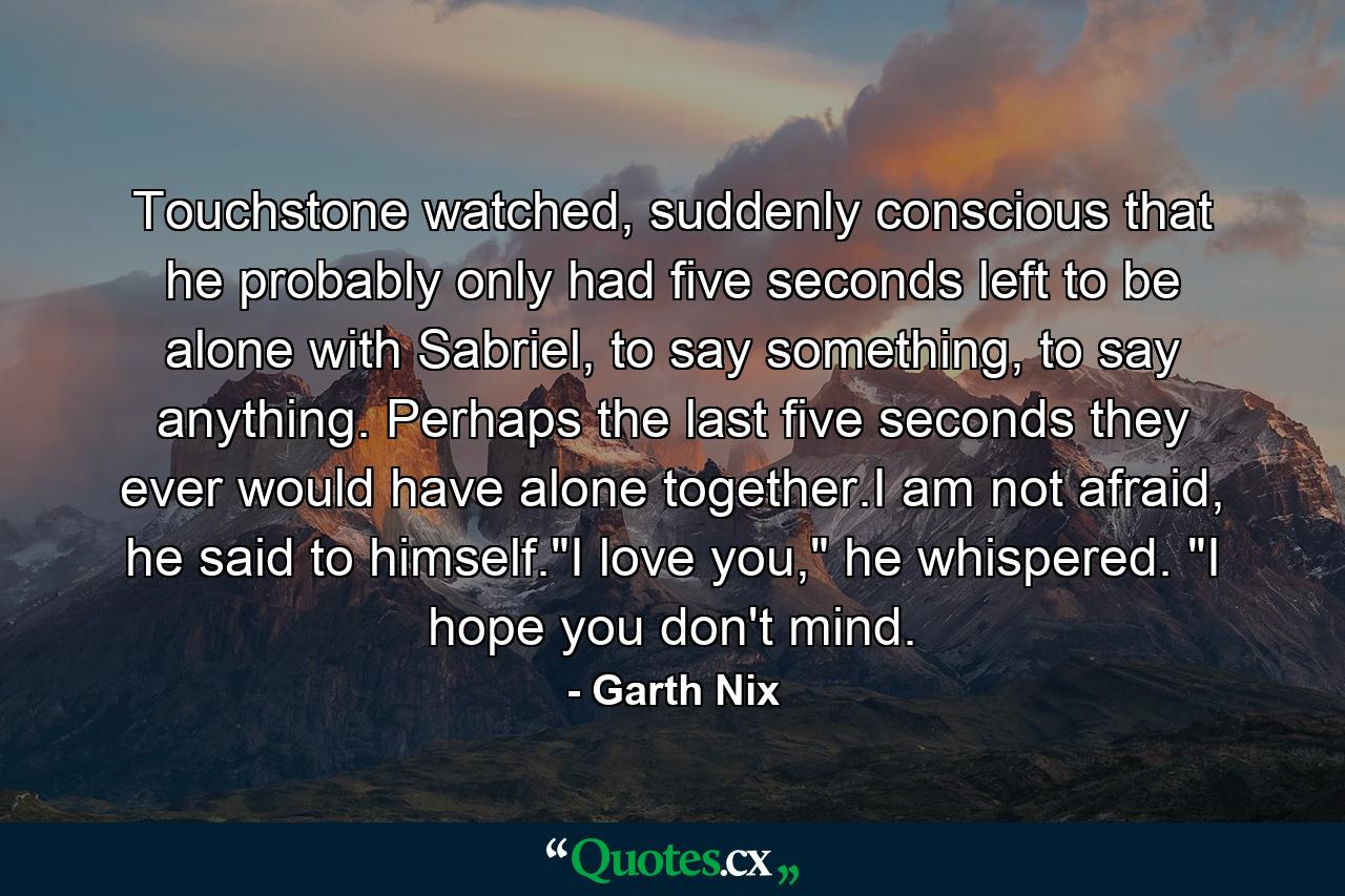 Touchstone watched, suddenly conscious that he probably only had five seconds left to be alone with Sabriel, to say something, to say anything. Perhaps the last five seconds they ever would have alone together.I am not afraid, he said to himself.