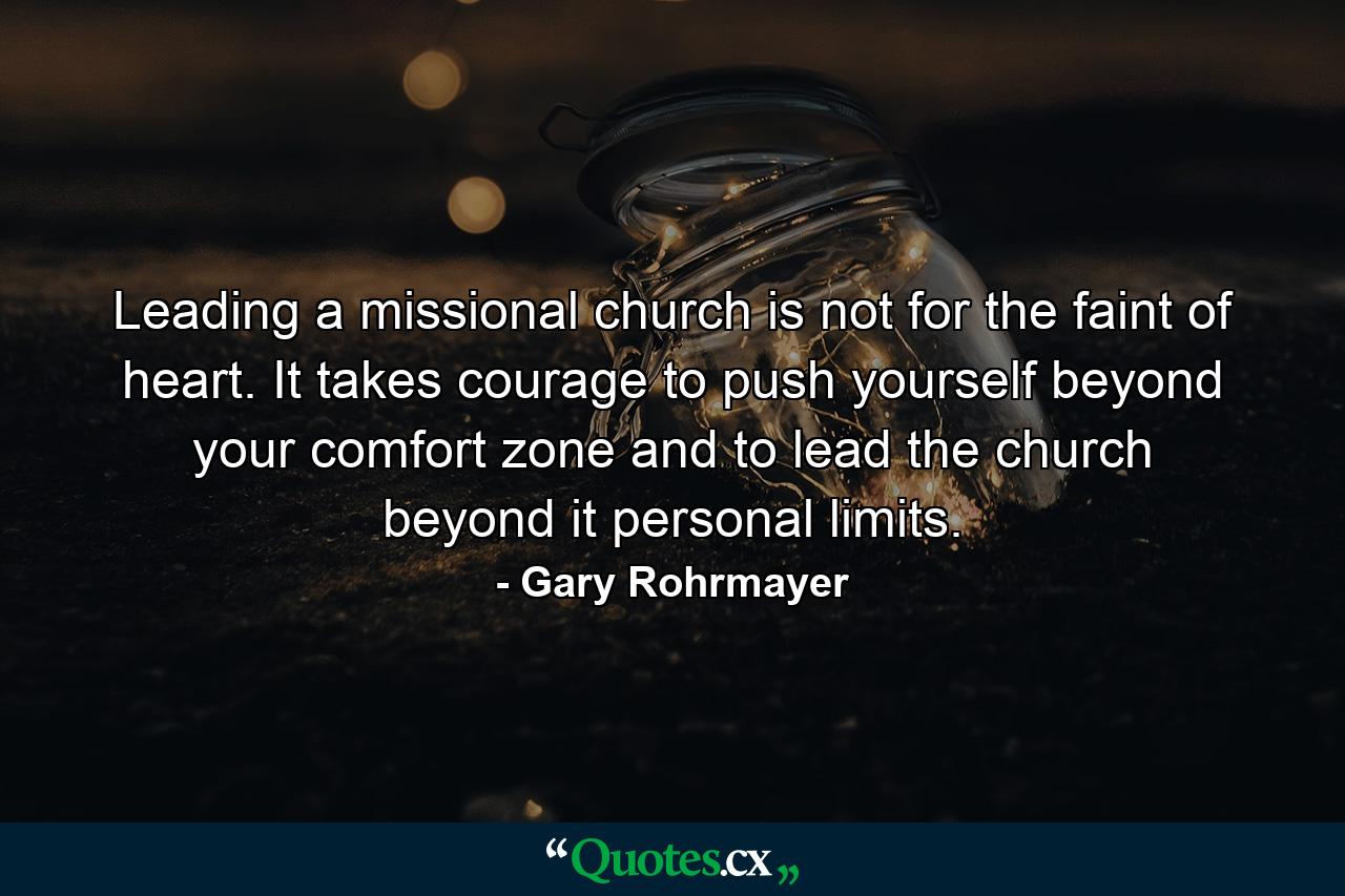 Leading a missional church is not for the faint of heart. It takes courage to push yourself beyond your comfort zone and to lead the church beyond it personal limits. - Quote by Gary Rohrmayer