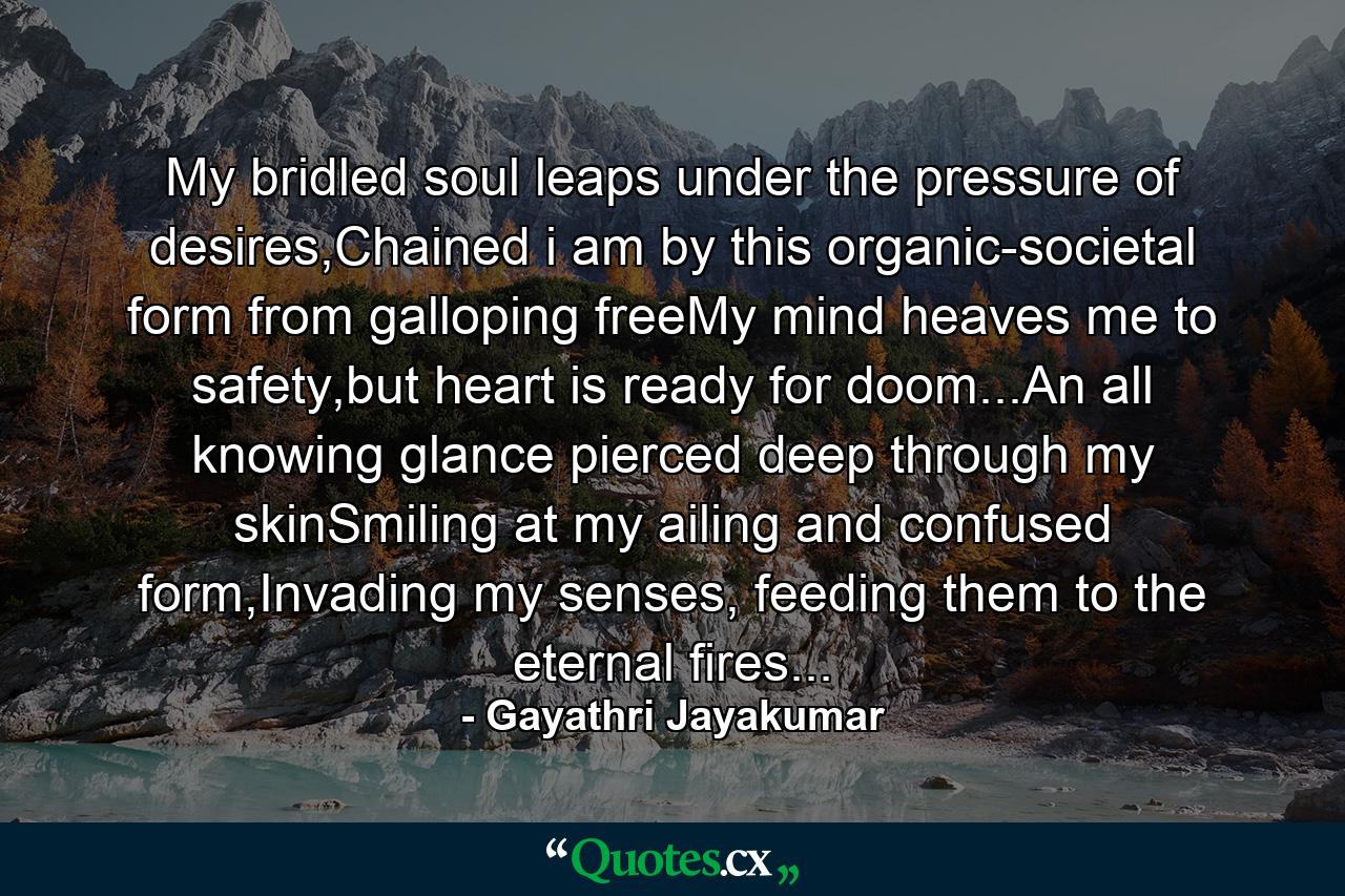 My bridled soul leaps under the pressure of desires,Chained i am by this organic-societal form from galloping freeMy mind heaves me to safety,but heart is ready for doom...An all knowing glance pierced deep through my skinSmiling at my ailing and confused form,Invading my senses, feeding them to the eternal fires... - Quote by Gayathri Jayakumar