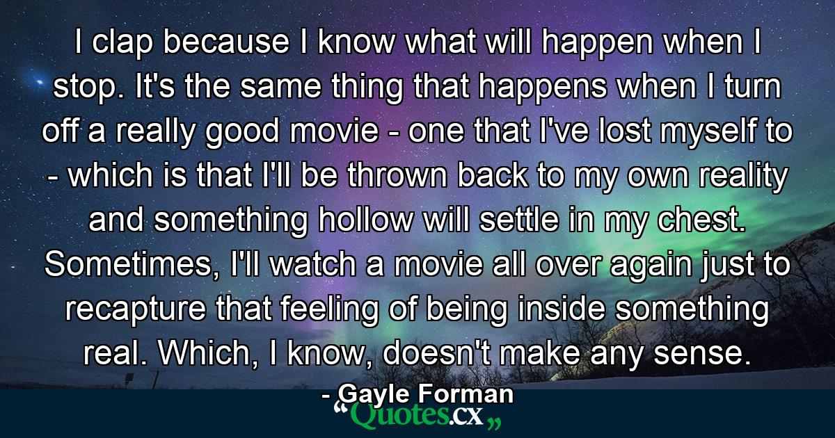 I clap because I know what will happen when I stop. It's the same thing that happens when I turn off a really good movie - one that I've lost myself to - which is that I'll be thrown back to my own reality and something hollow will settle in my chest. Sometimes, I'll watch a movie all over again just to recapture that feeling of being inside something real. Which, I know, doesn't make any sense. - Quote by Gayle Forman