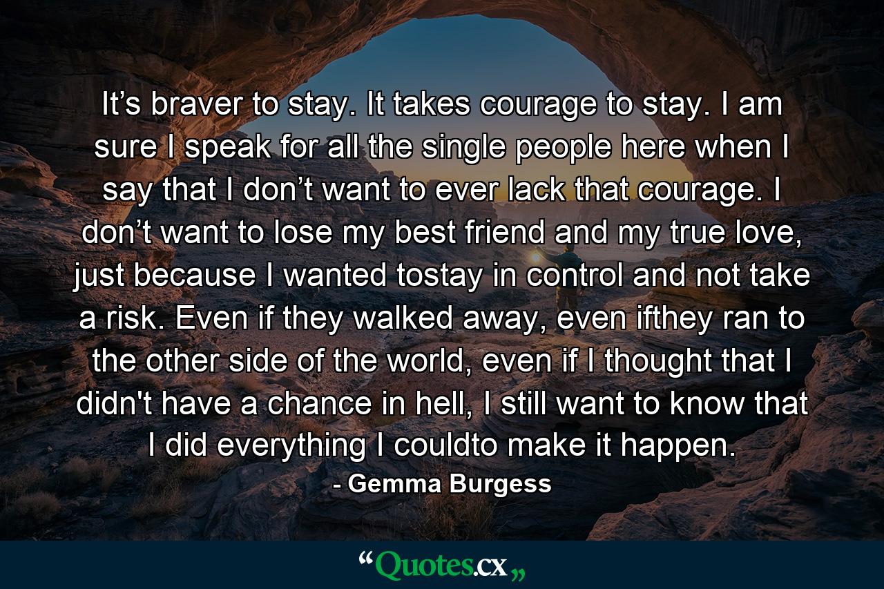 It’s braver to stay. It takes courage to stay. I am sure I speak for all the single people here when I say that I don’t want to ever lack that courage. I don’t want to lose my best friend and my true love, just because I wanted tostay in control and not take a risk. Even if they walked away, even ifthey ran to the other side of the world, even if I thought that I didn't have a chance in hell, I still want to know that I did everything I couldto make it happen. - Quote by Gemma Burgess