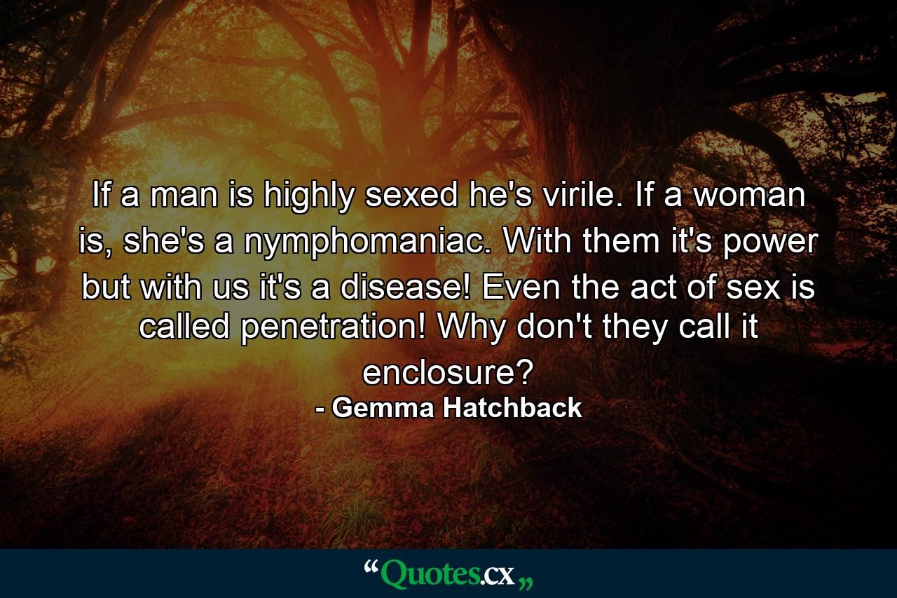 If a man is highly sexed he's virile. If a woman is, she's a nymphomaniac. With them it's power but with us it's a disease! Even the act of sex is called penetration! Why don't they call it enclosure? - Quote by Gemma Hatchback