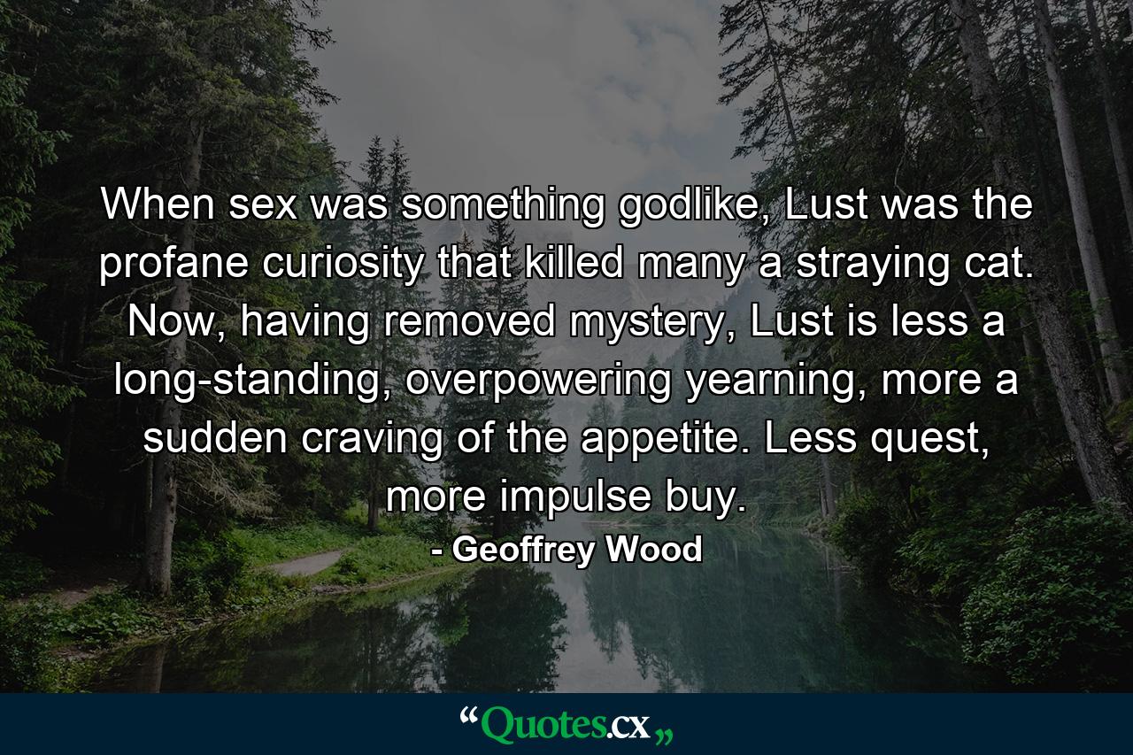 When sex was something godlike, Lust was the profane curiosity that killed many a straying cat. Now, having removed mystery, Lust is less a long-standing, overpowering yearning, more a sudden craving of the appetite. Less quest, more impulse buy. - Quote by Geoffrey Wood