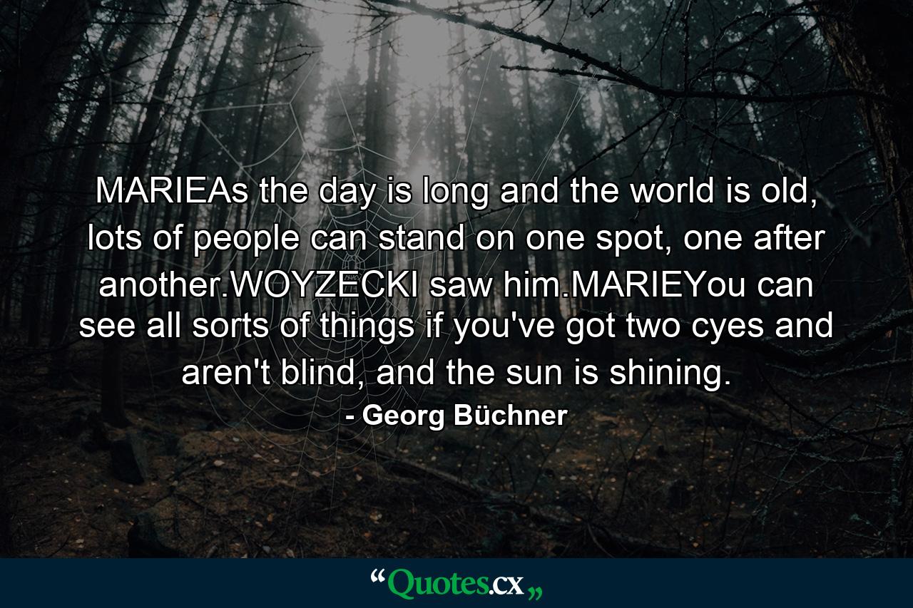 MARIEAs the day is long and the world is old, lots of people can stand on one spot, one after another.WOYZECKI saw him.MARIEYou can see all sorts of things if you've got two cyes and aren't blind, and the sun is shining. - Quote by Georg Büchner