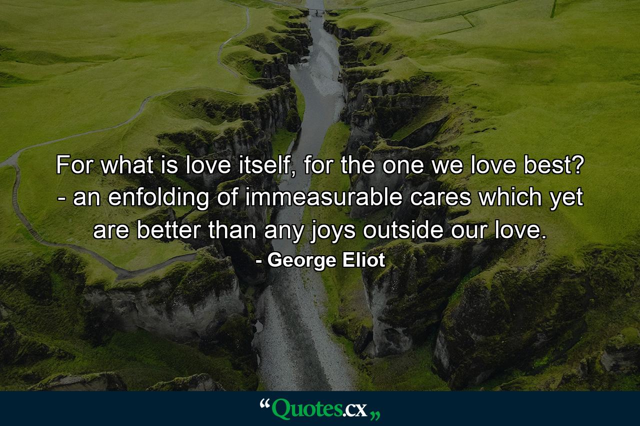 For what is love itself, for the one we love best? - an enfolding of immeasurable cares which yet are better than any joys outside our love. - Quote by George Eliot