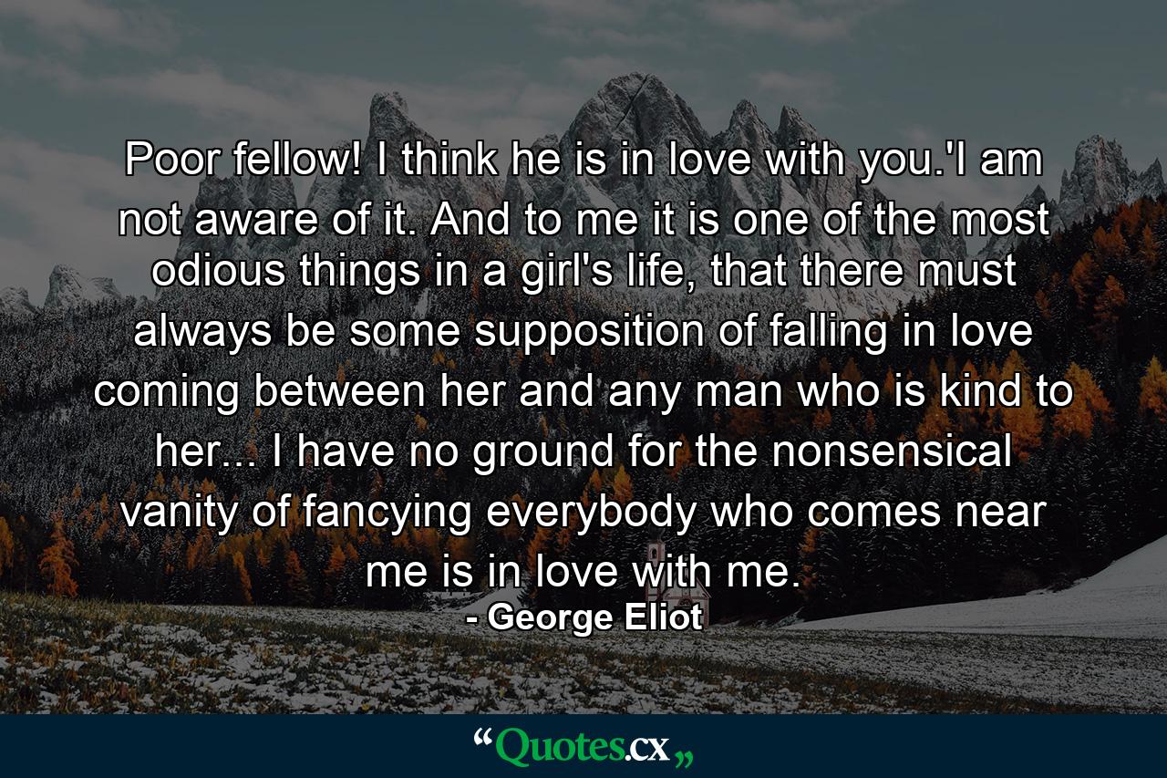 Poor fellow! I think he is in love with you.'I am not aware of it. And to me it is one of the most odious things in a girl's life, that there must always be some supposition of falling in love coming between her and any man who is kind to her... I have no ground for the nonsensical vanity of fancying everybody who comes near me is in love with me. - Quote by George Eliot