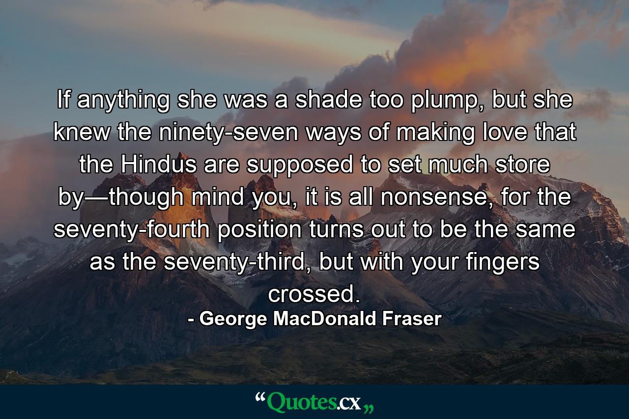 If anything she was a shade too plump, but she knew the ninety-seven ways of making love that the Hindus are supposed to set much store by―though mind you, it is all nonsense, for the seventy-fourth position turns out to be the same as the seventy-third, but with your fingers crossed. - Quote by George MacDonald Fraser