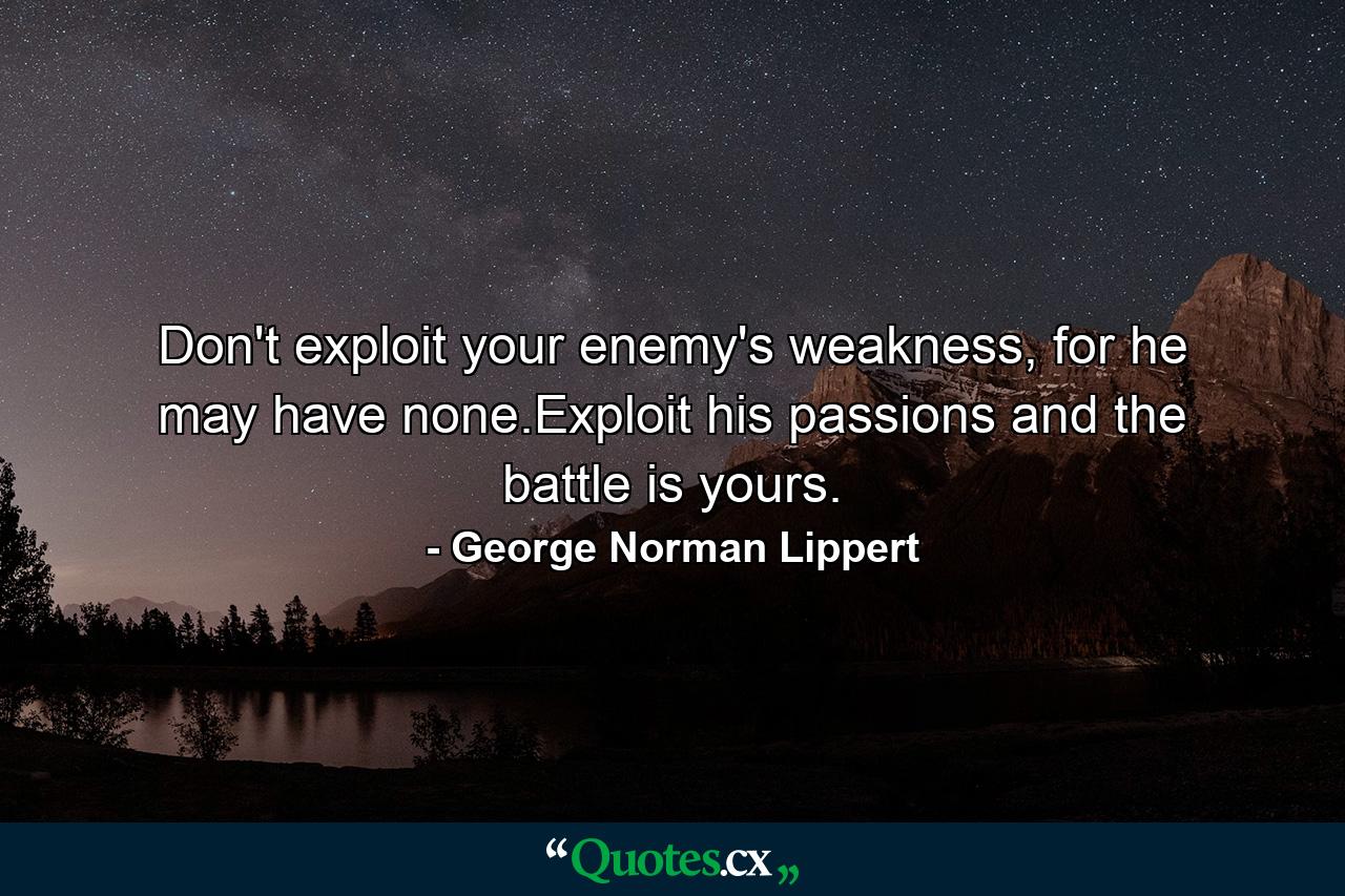 Don't exploit your enemy's weakness, for he may have none.Exploit his passions and the battle is yours. - Quote by George Norman Lippert