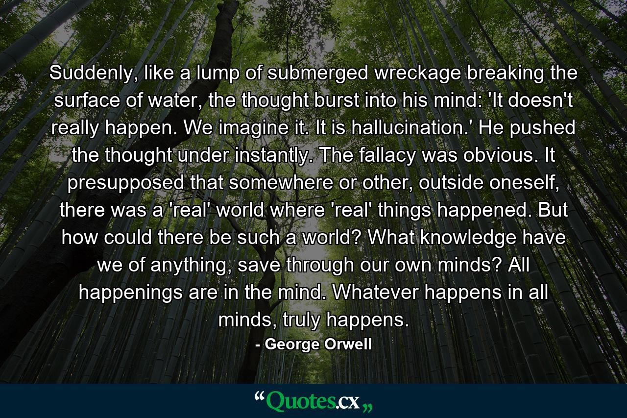 Suddenly, like a lump of submerged wreckage breaking the surface of water, the thought burst into his mind: 'It doesn't really happen. We imagine it. It is hallucination.' He pushed the thought under instantly. The fallacy was obvious. It presupposed that somewhere or other, outside oneself, there was a 'real' world where 'real' things happened. But how could there be such a world? What knowledge have we of anything, save through our own minds? All happenings are in the mind. Whatever happens in all minds, truly happens. - Quote by George Orwell