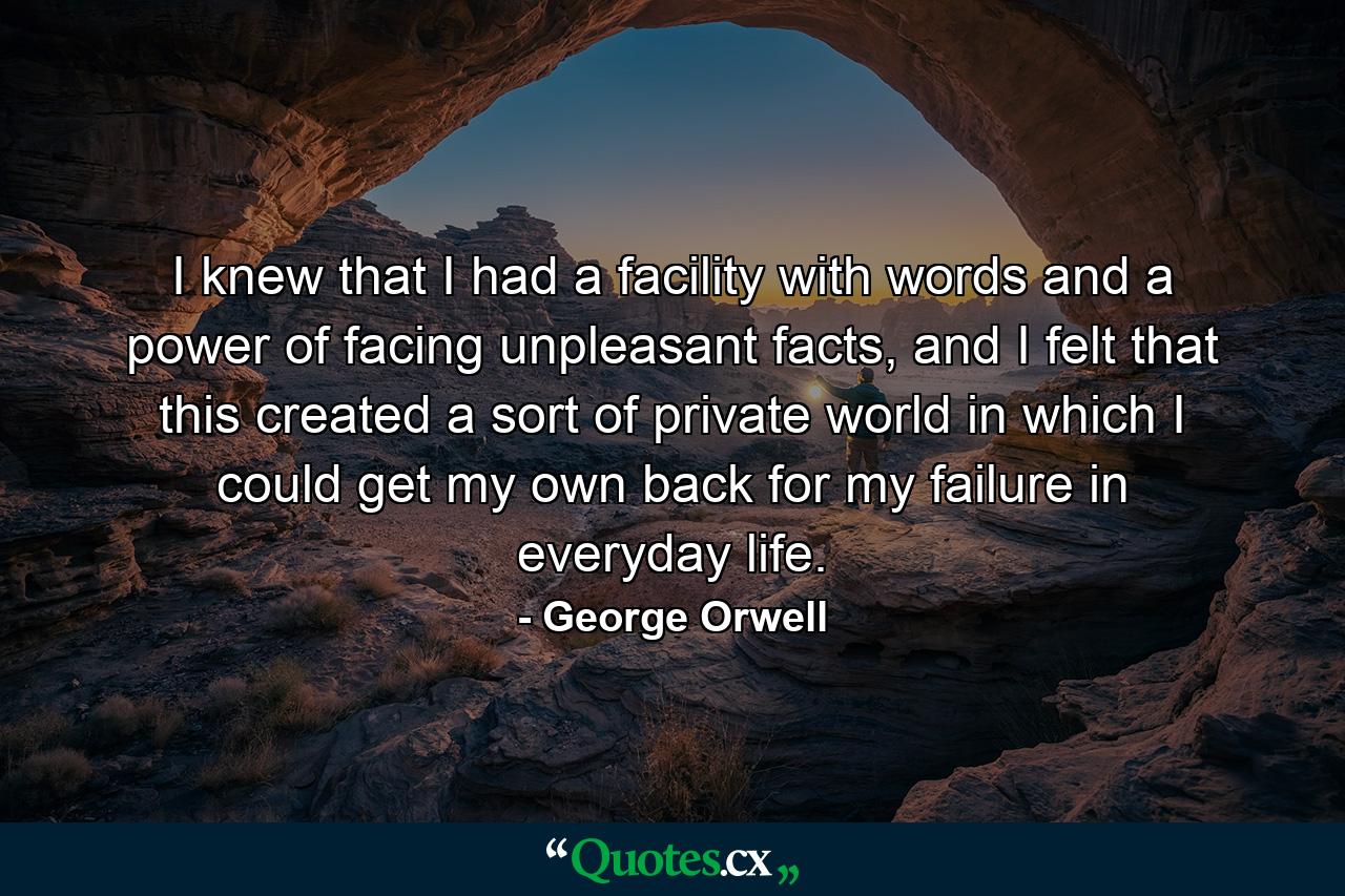 I knew that I had a facility with words and a power of facing unpleasant facts, and I felt that this created a sort of private world in which I could get my own back for my failure in everyday life. - Quote by George Orwell