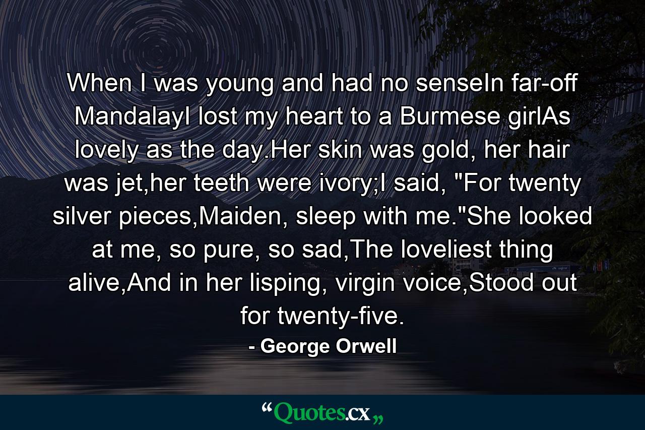 When I was young and had no senseIn far-off MandalayI lost my heart to a Burmese girlAs lovely as the day.Her skin was gold, her hair was jet,her teeth were ivory;I said, 