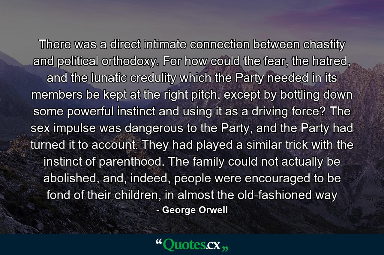 There was a direct intimate connection between chastity and political orthodoxy. For how could the fear, the hatred, and the lunatic credulity which the Party needed in its members be kept at the right pitch, except by bottling down some powerful instinct and using it as a driving force? The sex impulse was dangerous to the Party, and the Party had turned it to account. They had played a similar trick with the instinct of parenthood. The family could not actually be abolished, and, indeed, people were encouraged to be fond of their children, in almost the old-fashioned way - Quote by George Orwell