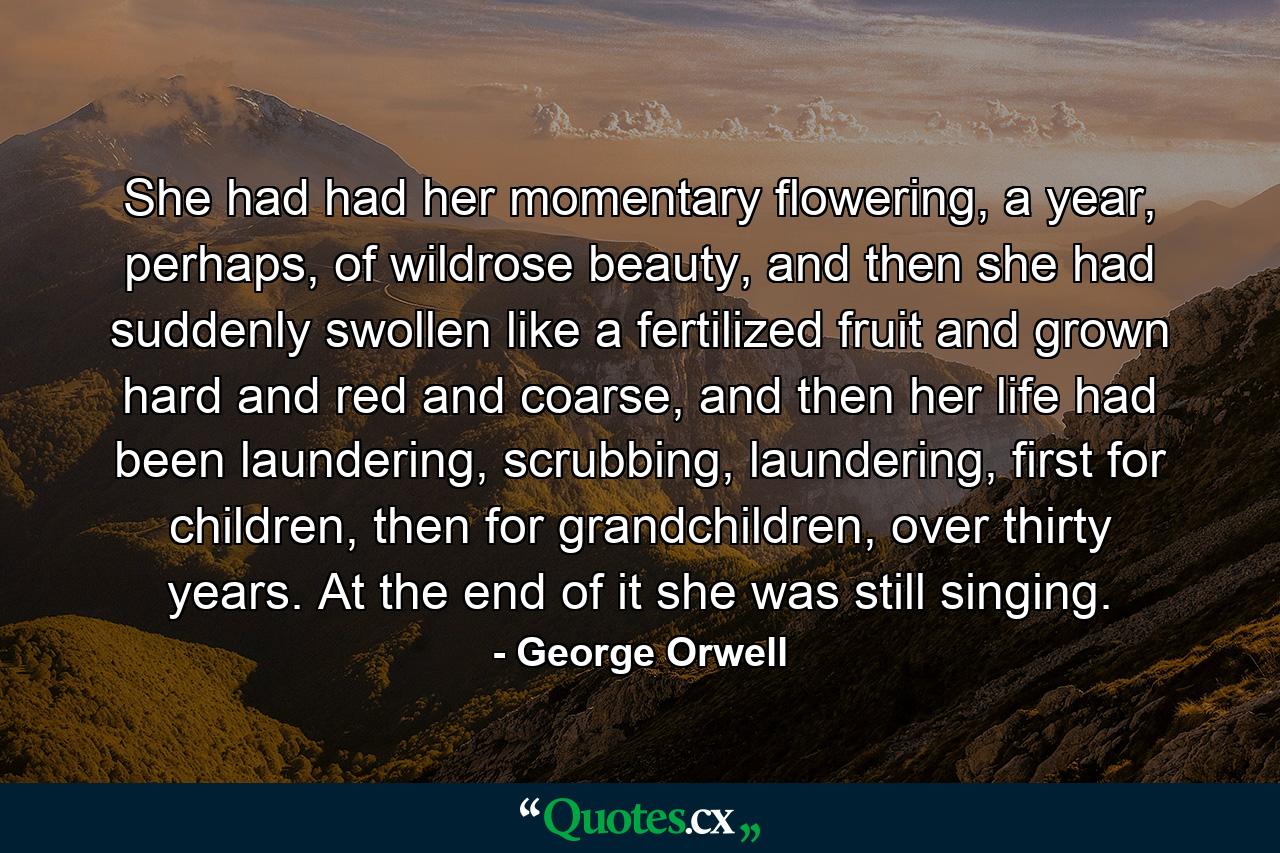 She had had her momentary flowering, a year, perhaps, of wildrose beauty, and then she had suddenly swollen like a fertilized fruit and grown hard and red and coarse, and then her life had been laundering, scrubbing, laundering, first for children, then for grandchildren, over thirty years. At the end of it she was still singing. - Quote by George Orwell