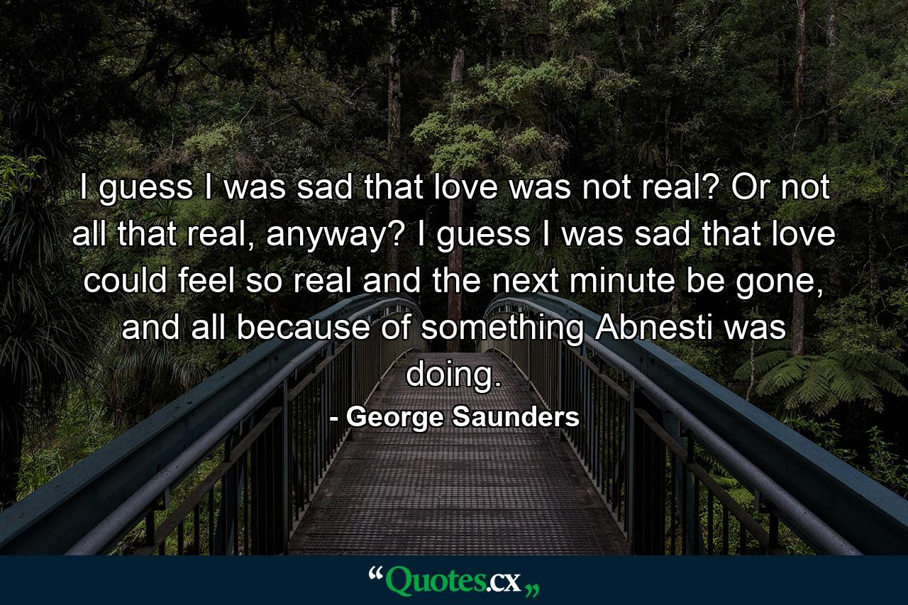 I guess I was sad that love was not real? Or not all that real, anyway? I guess I was sad that love could feel so real and the next minute be gone, and all because of something Abnesti was doing. - Quote by George Saunders