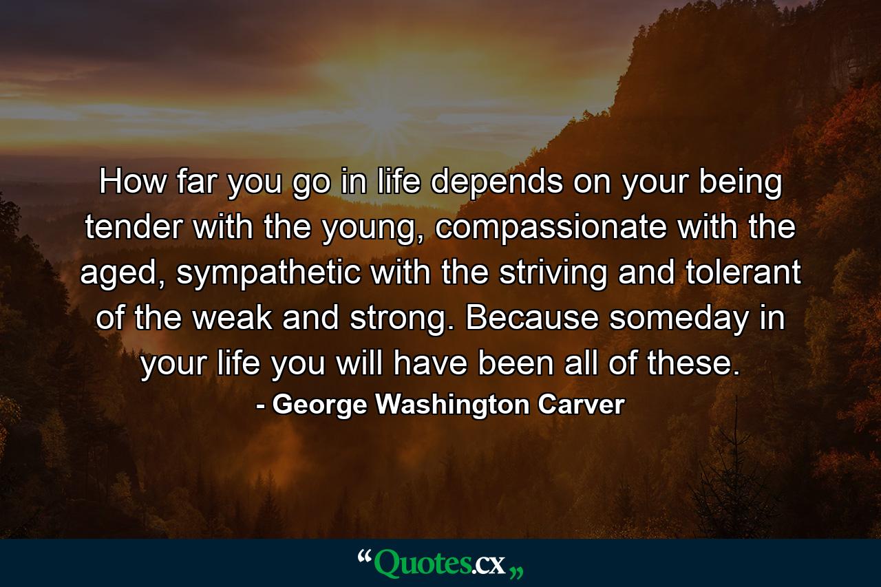 How far you go in life depends on your being tender with the young, compassionate with the aged, sympathetic with the striving and tolerant of the weak and strong. Because someday in your life you will have been all of these. - Quote by George Washington Carver