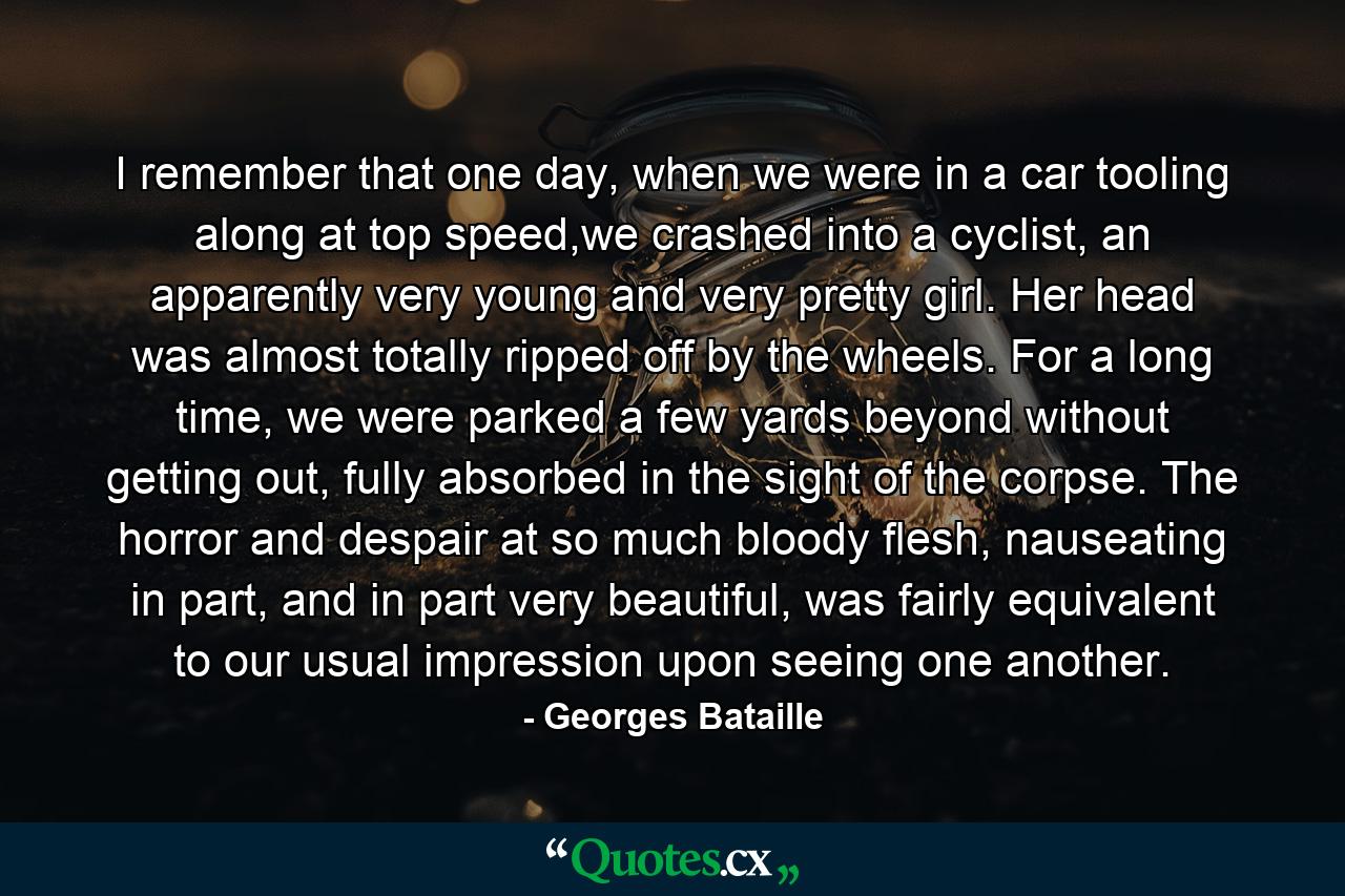 I remember that one day, when we were in a car tooling along at top speed,we crashed into a cyclist, an apparently very young and very pretty girl. Her head was almost totally ripped off by the wheels. For a long time, we were parked a few yards beyond without getting out, fully absorbed in the sight of the corpse. The horror and despair at so much bloody flesh, nauseating in part, and in part very beautiful, was fairly equivalent to our usual impression upon seeing one another. - Quote by Georges Bataille