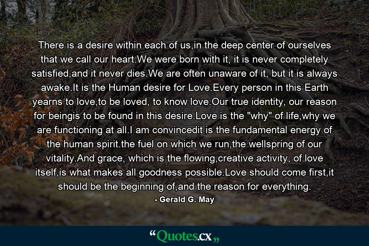 There is a desire within each of us,in the deep center of ourselves that we call our heart.We were born with it, it is never completely satisfied,and it never dies.We are often unaware of it, but it is always awake.It is the Human desire for Love.Every person in this Earth yearns to love,to be loved, to know love.Our true identity, our reason for beingis to be found in this desire.Love is the 