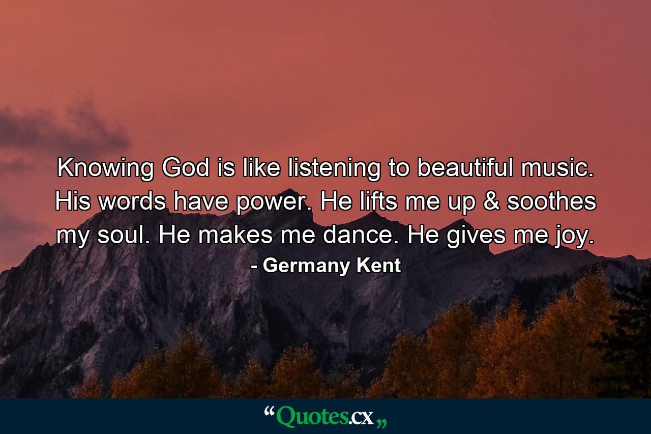 Knowing God is like listening to beautiful music. His words have power. He lifts me up & soothes my soul. He makes me dance. He gives me joy. - Quote by Germany Kent