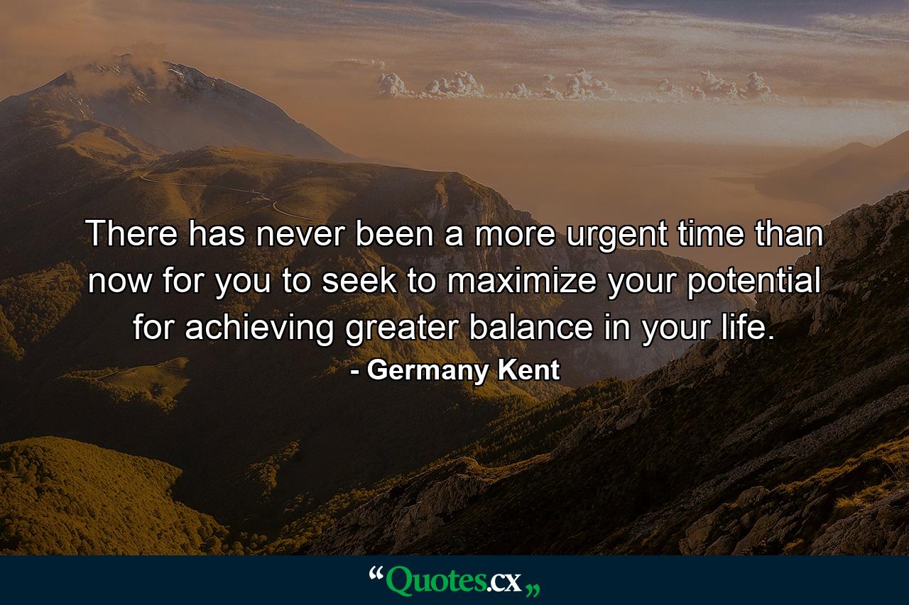 There has never been a more urgent time than now for you to seek to maximize your potential for achieving greater balance in your life. - Quote by Germany Kent