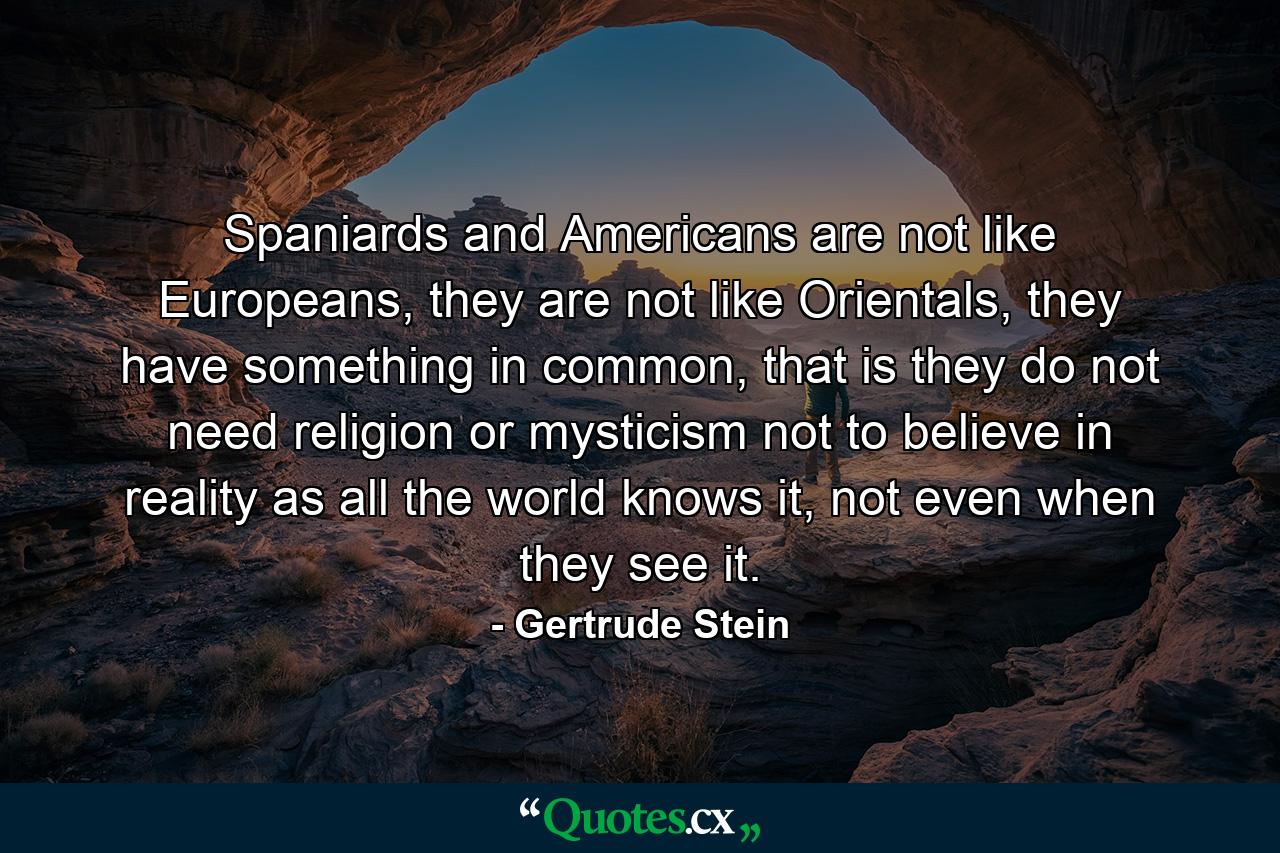 Spaniards and Americans are not like Europeans, they are not like Orientals, they have something in common, that is they do not need religion or mysticism not to believe in reality as all the world knows it, not even when they see it. - Quote by Gertrude Stein