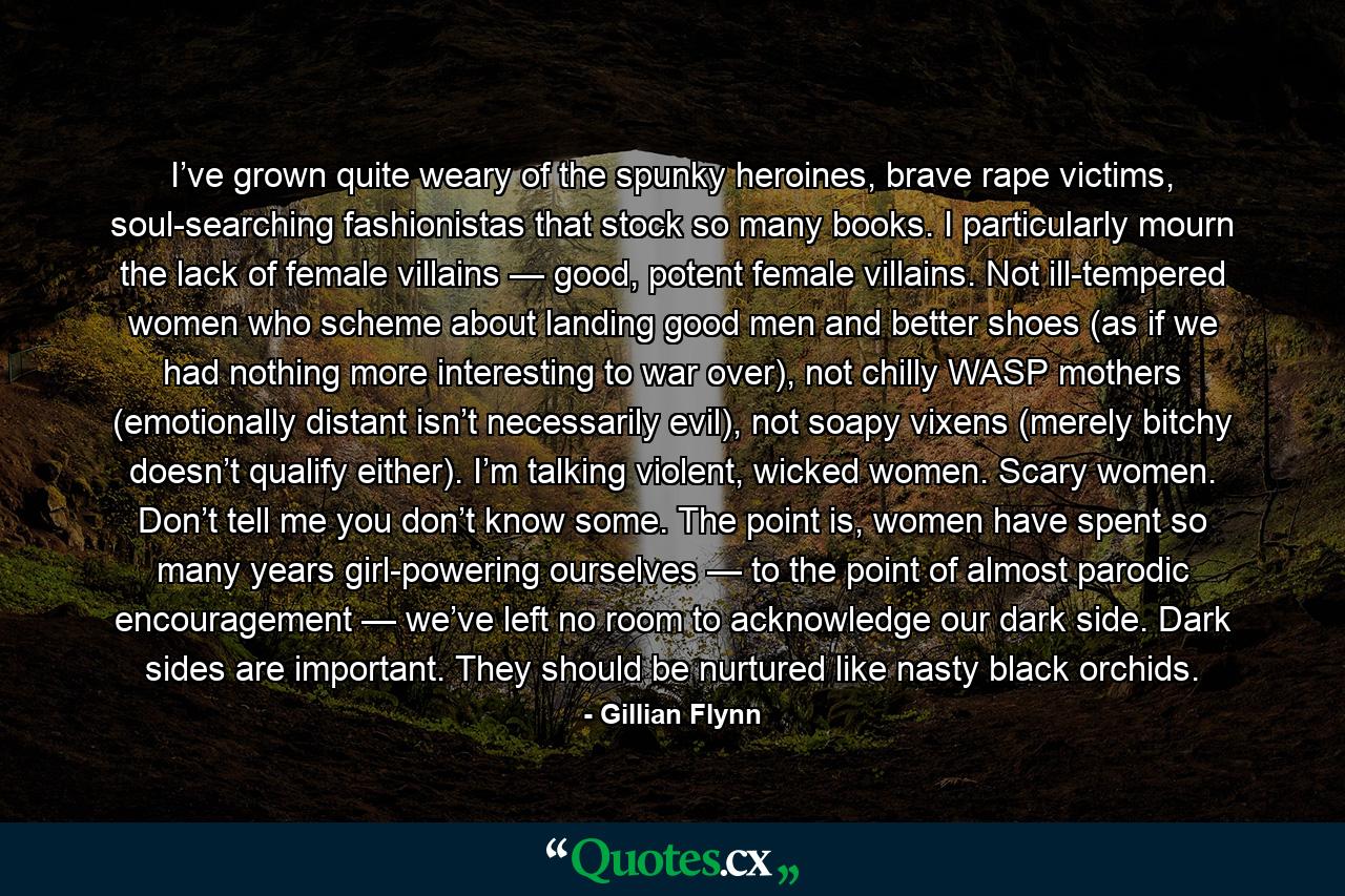 I’ve grown quite weary of the spunky heroines, brave rape victims, soul-searching fashionistas that stock so many books. I particularly mourn the lack of female villains — good, potent female villains. Not ill-tempered women who scheme about landing good men and better shoes (as if we had nothing more interesting to war over), not chilly WASP mothers (emotionally distant isn’t necessarily evil), not soapy vixens (merely bitchy doesn’t qualify either). I’m talking violent, wicked women. Scary women. Don’t tell me you don’t know some. The point is, women have spent so many years girl-powering ourselves — to the point of almost parodic encouragement — we’ve left no room to acknowledge our dark side. Dark sides are important. They should be nurtured like nasty black orchids. - Quote by Gillian Flynn