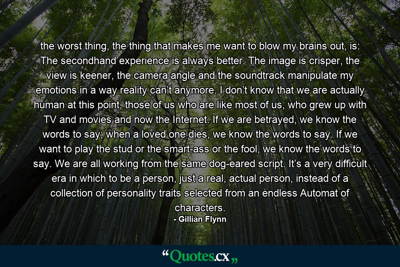 the worst thing, the thing that makes me want to blow my brains out, is: The secondhand experience is always better. The image is crisper, the view is keener, the camera angle and the soundtrack manipulate my emotions in a way reality can’t anymore. I don’t know that we are actually human at this point, those of us who are like most of us, who grew up with TV and movies and now the Internet. If we are betrayed, we know the words to say; when a loved one dies, we know the words to say. If we want to play the stud or the smart-ass or the fool, we know the words to say. We are all working from the same dog-eared script. It’s a very difficult era in which to be a person, just a real, actual person, instead of a collection of personality traits selected from an endless Automat of characters. - Quote by Gillian Flynn