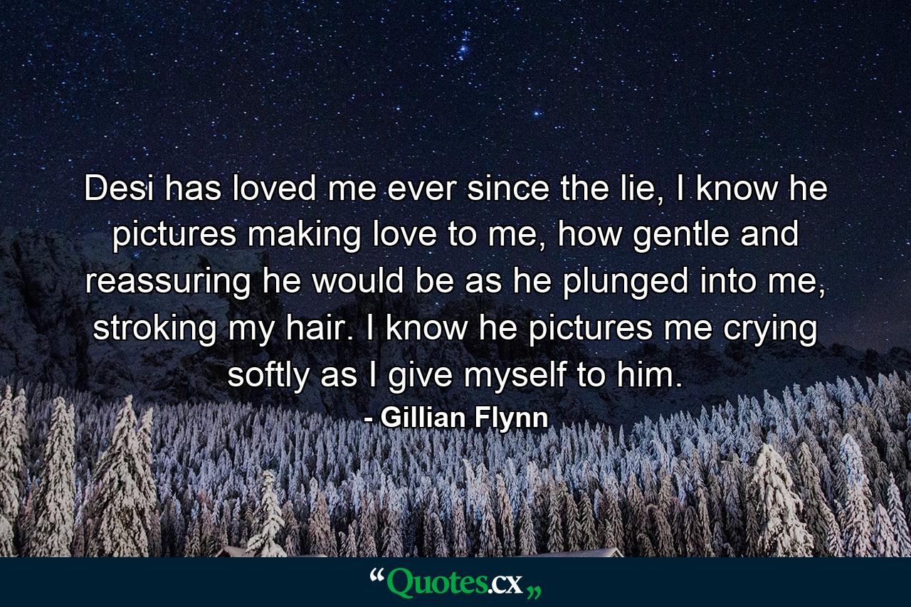 Desi has loved me ever since the lie, I know he pictures making love to me, how gentle and reassuring he would be as he plunged into me, stroking my hair. I know he pictures me crying softly as I give myself to him. - Quote by Gillian Flynn