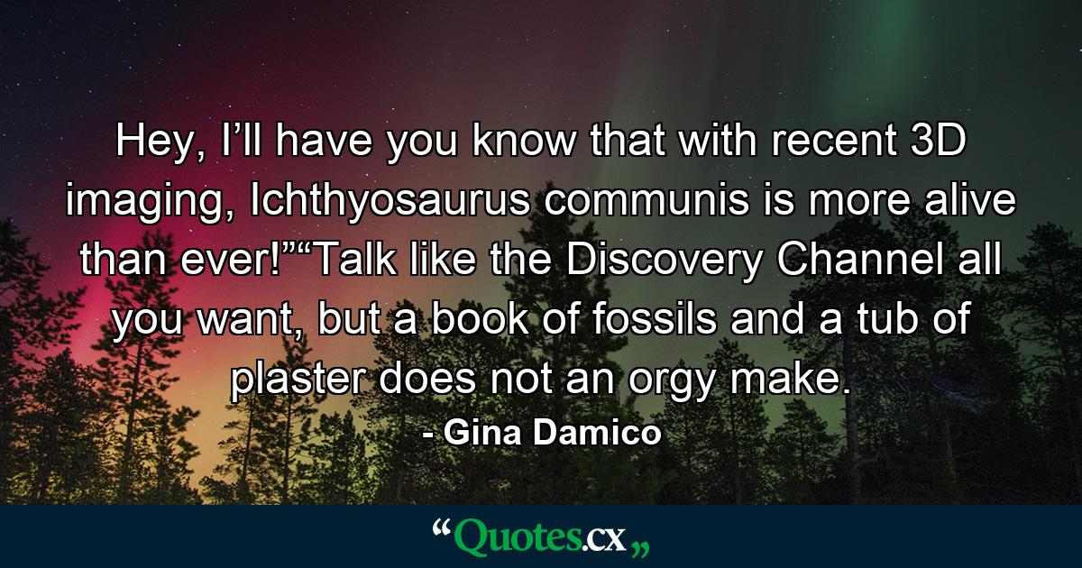 Hey, I’ll have you know that with recent 3D imaging, Ichthyosaurus communis is more alive than ever!”“Talk like the Discovery Channel all you want, but a book of fossils and a tub of plaster does not an orgy make. - Quote by Gina Damico