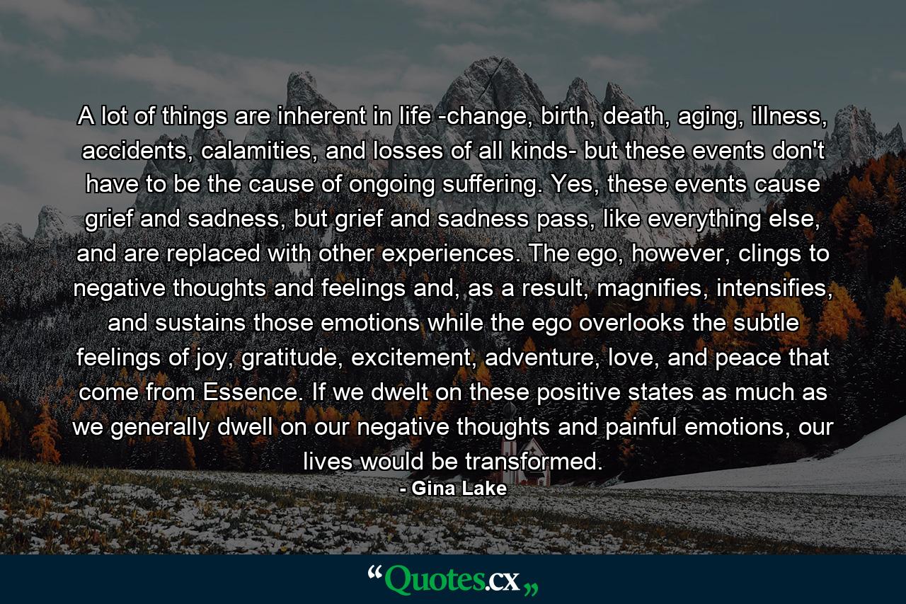 A lot of things are inherent in life -change, birth, death, aging, illness, accidents, calamities, and losses of all kinds- but these events don't have to be the cause of ongoing suffering. Yes, these events cause grief and sadness, but grief and sadness pass, like everything else, and are replaced with other experiences. The ego, however, clings to negative thoughts and feelings and, as a result, magnifies, intensifies, and sustains those emotions while the ego overlooks the subtle feelings of joy, gratitude, excitement, adventure, love, and peace that come from Essence. If we dwelt on these positive states as much as we generally dwell on our negative thoughts and painful emotions, our lives would be transformed. - Quote by Gina Lake