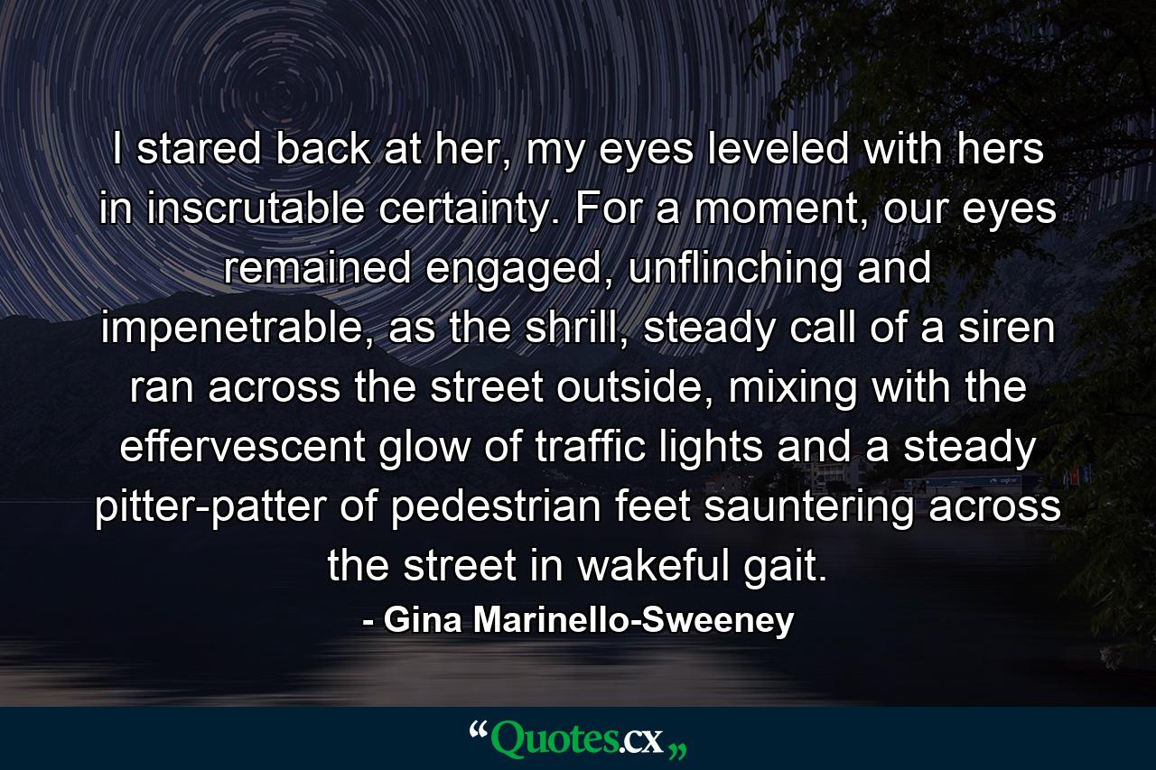 I stared back at her, my eyes leveled with hers in inscrutable certainty. For a moment, our eyes remained engaged, unflinching and impenetrable, as the shrill, steady call of a siren ran across the street outside, mixing with the effervescent glow of traffic lights and a steady pitter-patter of pedestrian feet sauntering across the street in wakeful gait. - Quote by Gina Marinello-Sweeney