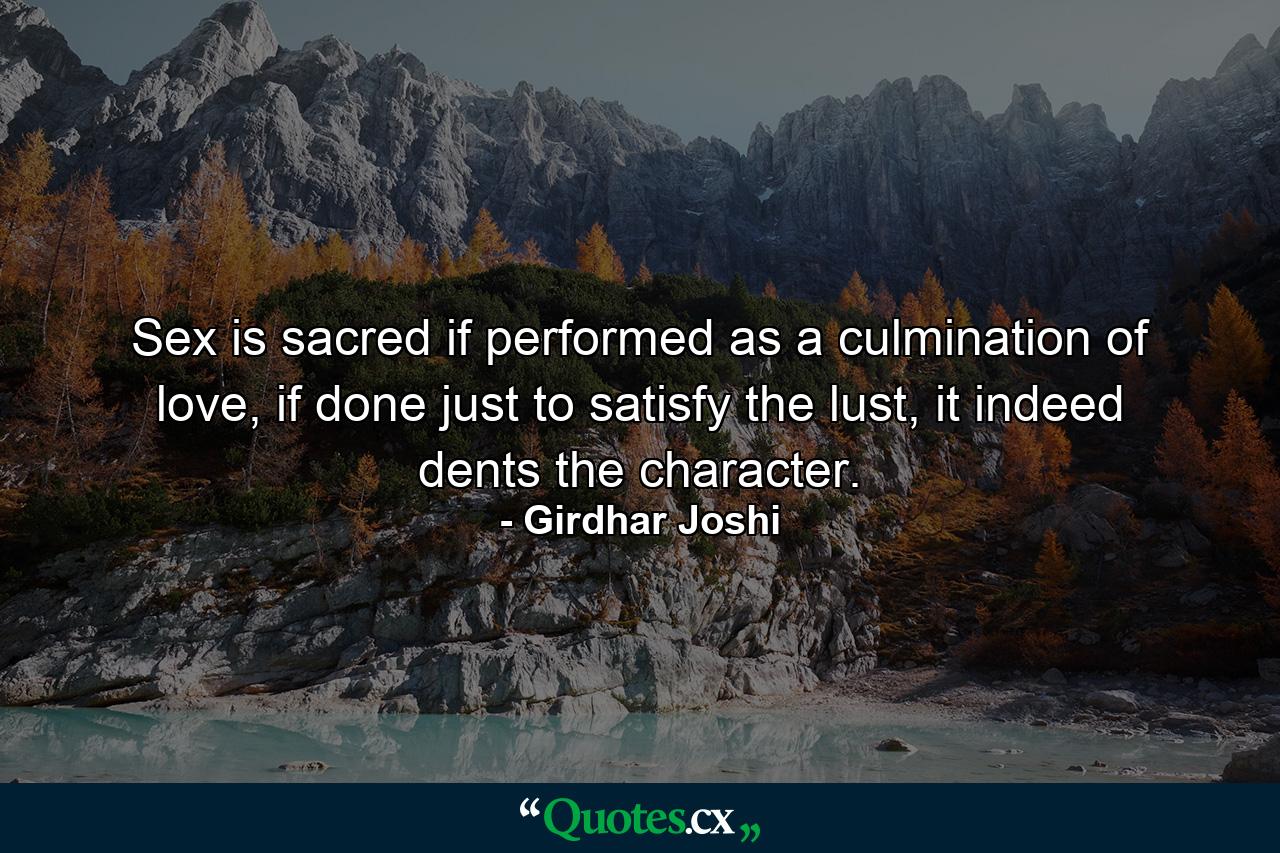 Sex is sacred if performed as a culmination of love, if done just to satisfy the lust, it indeed dents the character. - Quote by Girdhar Joshi