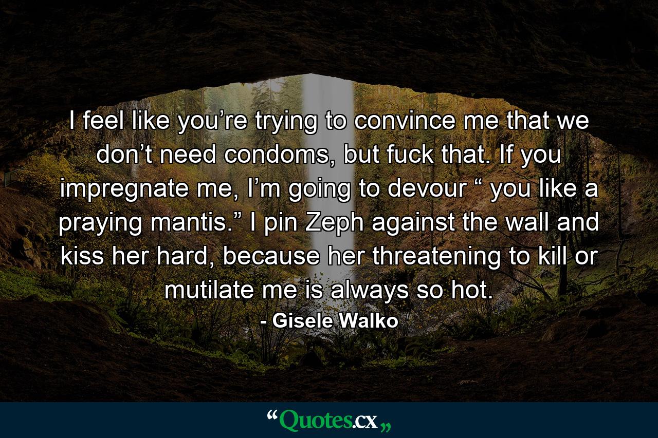 I feel like you’re trying to convince me that we don’t need condoms, but fuck that. If you impregnate me, I’m going to devour “ you like a praying mantis.” I pin Zeph against the wall and kiss her hard, because her threatening to kill or mutilate me is always so hot. - Quote by Gisele Walko