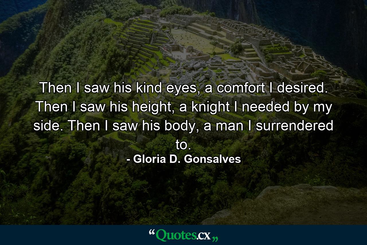 Then I saw his kind eyes, a comfort I desired. Then I saw his height, a knight I needed by my side. Then I saw his body, a man I surrendered to. - Quote by Gloria D. Gonsalves