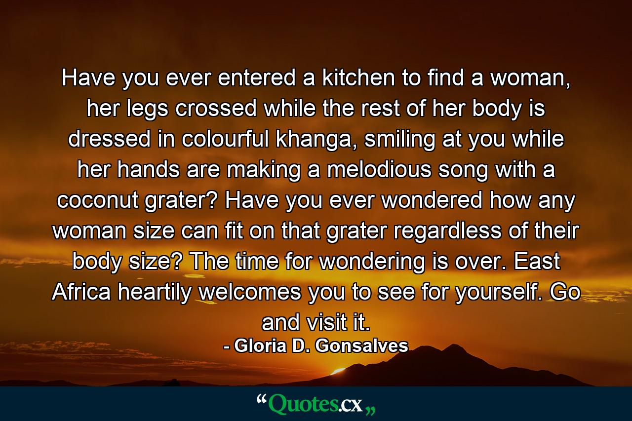 Have you ever entered a kitchen to find a woman, her legs crossed while the rest of her body is dressed in colourful khanga, smiling at you while her hands are making a melodious song with a coconut grater? Have you ever wondered how any woman size can fit on that grater regardless of their body size? The time for wondering is over. East Africa heartily welcomes you to see for yourself. Go and visit it. - Quote by Gloria D. Gonsalves